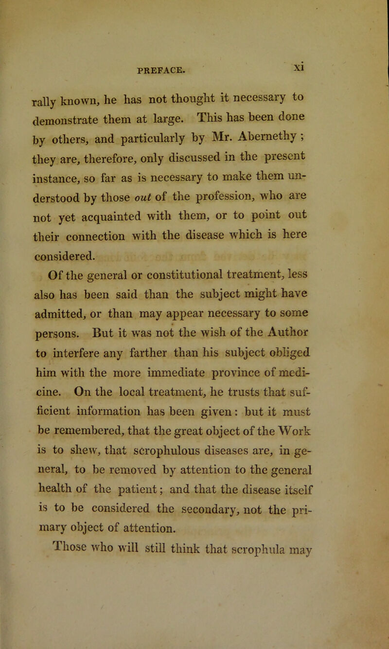 rally known, he has not thought it necessary to demonstrate them at large. This has been done by others, and particularly by Mr. Abernethy ; they are, therefore, only discussed in the present instance, so far as is necessary to make them un- derstood by those out of the profession, who are not yet acquainted with them, or to point out their connection with the disease which is here considered. Of the general or constitutional treatment, less also has been said than the subject might have admitted, or than may appear necessary to some persons. But it was not the wish of the Author to interfere any farther than his subject obliged him with the more immediate province of medi- cine. On the local treatment, he trusts that suf- ficient information has been given: but it must be remembered, that the great object of the Work is to shew, that scrophulous diseases are, in ge- neral, to be removed by attention to the general health of the patient; and that the disease itself is to be considered the secondary, not the pri- mary object of attention. I hose who will still think that scrophula may