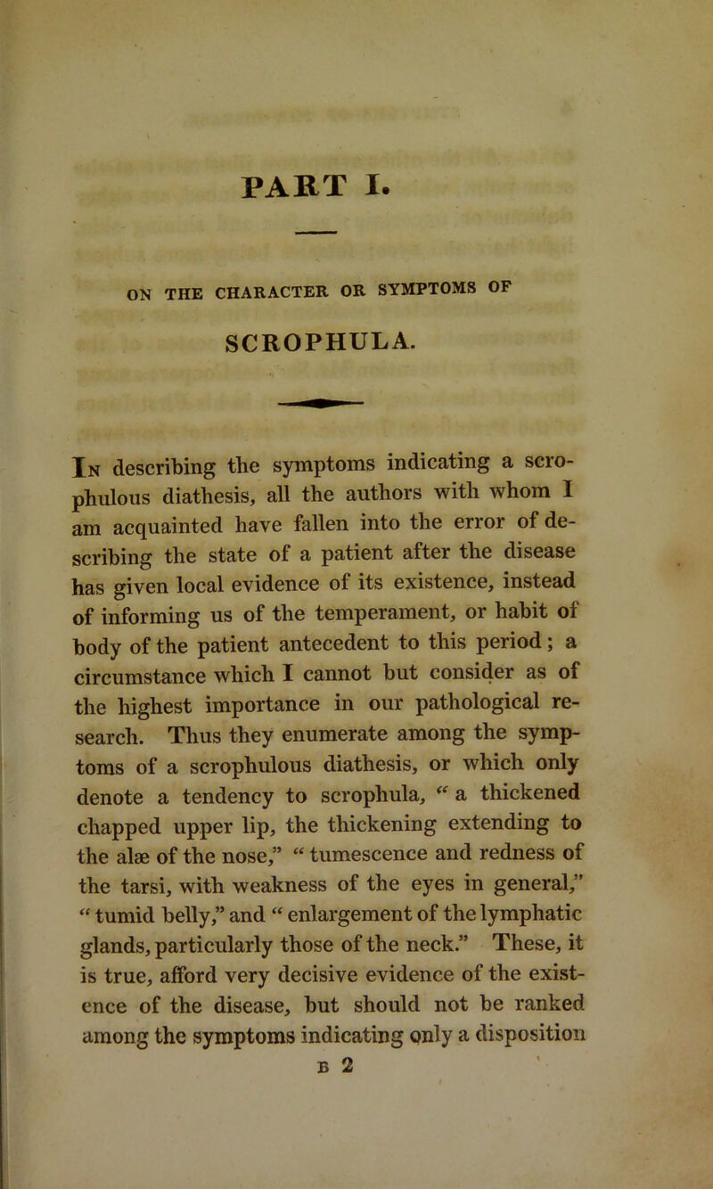 PART I ON THE CHARACTER OR SYMPTOMS OF SCROPHULA. In describing the symptoms indicating a scro- phulous diathesis, all the authors with whom I am acquainted have fallen into the error of de- scribing the state of a patient after the disease has given local evidence of its existence, instead of informing us of the temperament, or habit of body of the patient antecedent to this period; a circumstance which I cannot but consider as of the highest importance in our pathological re- search. Thus they enumerate among the symp- toms of a scrophulous diathesis, or which only denote a tendency to scrophula, a thickened chapped upper lip, the thickening extending to the alse of the nose,” “ tumescence and redness of the tarsi, with weakness of the eyes in general,” “ tumid belly,” and “ enlargement of the lymphatic glands, particularly those of the neck.” These, it is true, afford very decisive evidence of the exist- ence of the disease, but should not be ranked among the symptoms indicating only a disposition b 2