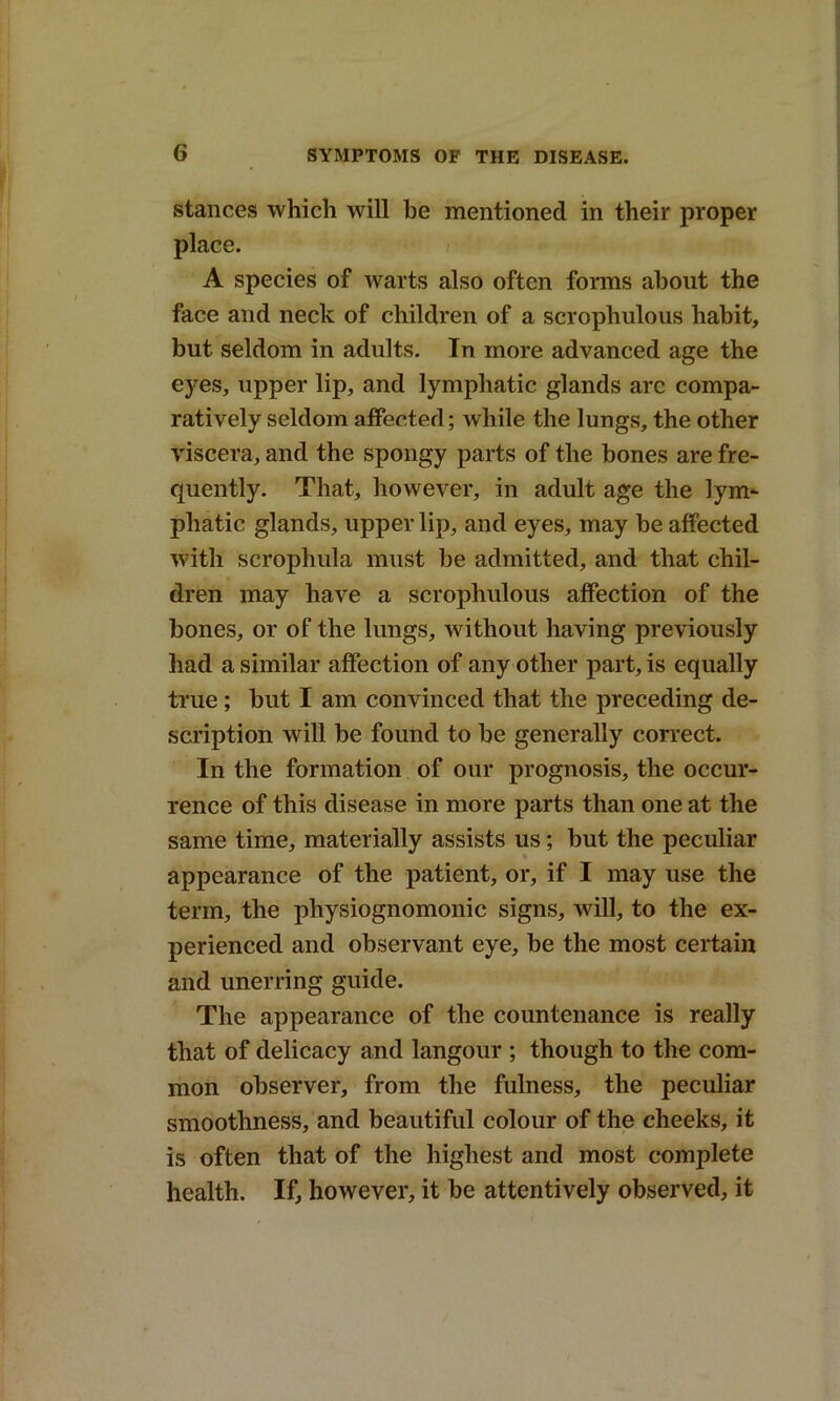 stances which will be mentioned in their proper place. A species of warts also often forms about the face and neck of children of a scrophulous habit, but seldom in adults. In more advanced age the eyes, upper lip, and lymphatic glands arc compa- ratively seldom affected; while the lungs, the other viscera, and the spongy parts of the bones are fre- quently. That, however, in adult age the lym- phatic glands, upper lip, and eyes, may be affected with scrophula must be admitted, and that chil- dren may have a scrophulous affection of the bones, or of the lungs, without having previously had a similar affection of any other part, is equally true ; but I am convinced that the preceding de- scription will be found to be generally correct. In the formation of our prognosis, the occur- rence of this disease in more parts than one at the same time, materially assists us; hut the peculiar appearance of the patient, or, if I may use the term, the physiognomonic signs, will, to the ex- perienced and observant eye, be the most certain and unerring guide. The appearance of the countenance is really that of delicacy and langour ; though to the com- mon observer, from the fulness, the peculiar smoothness, and beautiful colour of the cheeks, it is often that of the highest and most complete health. If, however, it be attentively observed, it