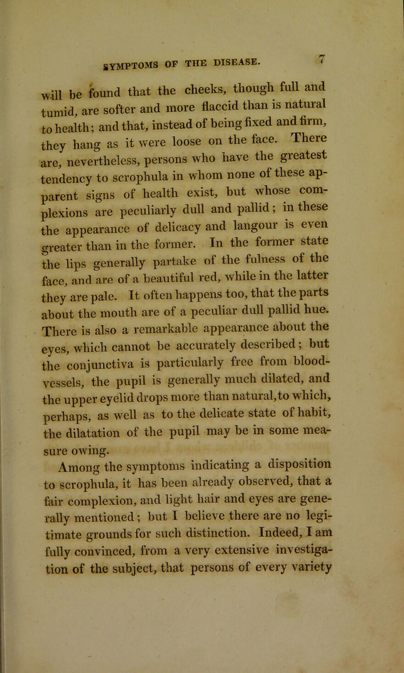 will be found that the cheeks, though full and tumid, are softer and more flaccid than is natuial to health; and that, instead of being fixed and firm, they hang as it were loose on the face. There are, nevertheless, persons who have the greatest tendency to scrophula in whom none of these ap- parent signs of health exist, but whose com- plexions are peculiarly dull and pallid; in these the appearance of delicacy and langour is e\en greater than in the former. In the former state the lips generally partake of the fulness of the face, and are of a beautiful red, while in the latter they are pale. It often happens too, that the parts about the mouth are of a peculiar dull pallid hue. There is also a remarkable appearance about the eyes, which cannot be accurately desciibed; but the conjunctiva is particularly free from blood- vessels, the pupil is generally much dilated, and the upper eyelid drops more than natural,to which, perhaps, as well as to the delicate state of habit, the dilatation of the pupil may be in some mea- sure owing. Among the symptoms indicating a disposition to scrophula, it has been already observed, that a fair complexion, and light hair and eyes are gene- rally mentioned; but I believe there are no legi- timate grounds for such distinction. Indeed, I am fully convinced, from a very extensive investiga- tion of the subject, that persons of every variety