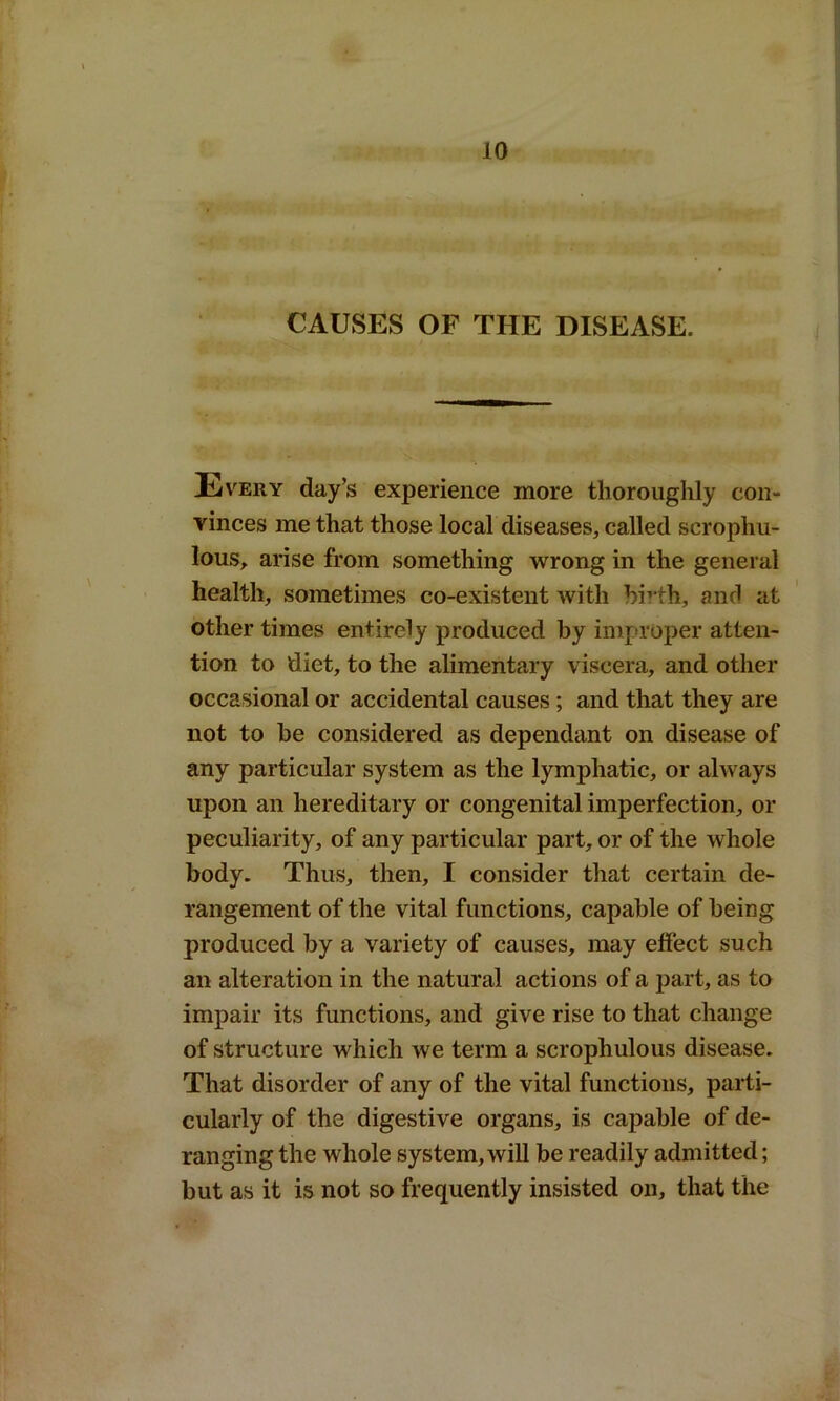 ; « . « r* i; ?»» §si kturt i* tmrd CAUSES OF THE DISEASE. E very day’s experience more thoroughly con- vinces me that those local diseases, called scrophu- lous, arise from something wrong in the general health, sometimes co-existent with birth, and at other times entirely produced by improper atten- tion to diet, to the alimentary viscera, and other occasional or accidental causes; and that they are not to he considered as dependant on disease of any particular system as the lymphatic, or always upon an hereditary or congenital imperfection, or peculiarity, of any particular part, or of the whole body- Thus, then, I consider that certain de- rangement of the vital functions, capable of being produced by a variety of causes, may effect such an alteration in the natural actions of a part, as to impair its functions, and give rise to that change of structure which we term a scrophulous disease. That disorder of any of the vital functions, parti- cularly of the digestive organs, is capable of de- ranging the whole system, will be readily admitted; but as it is not so frequently insisted on, that the