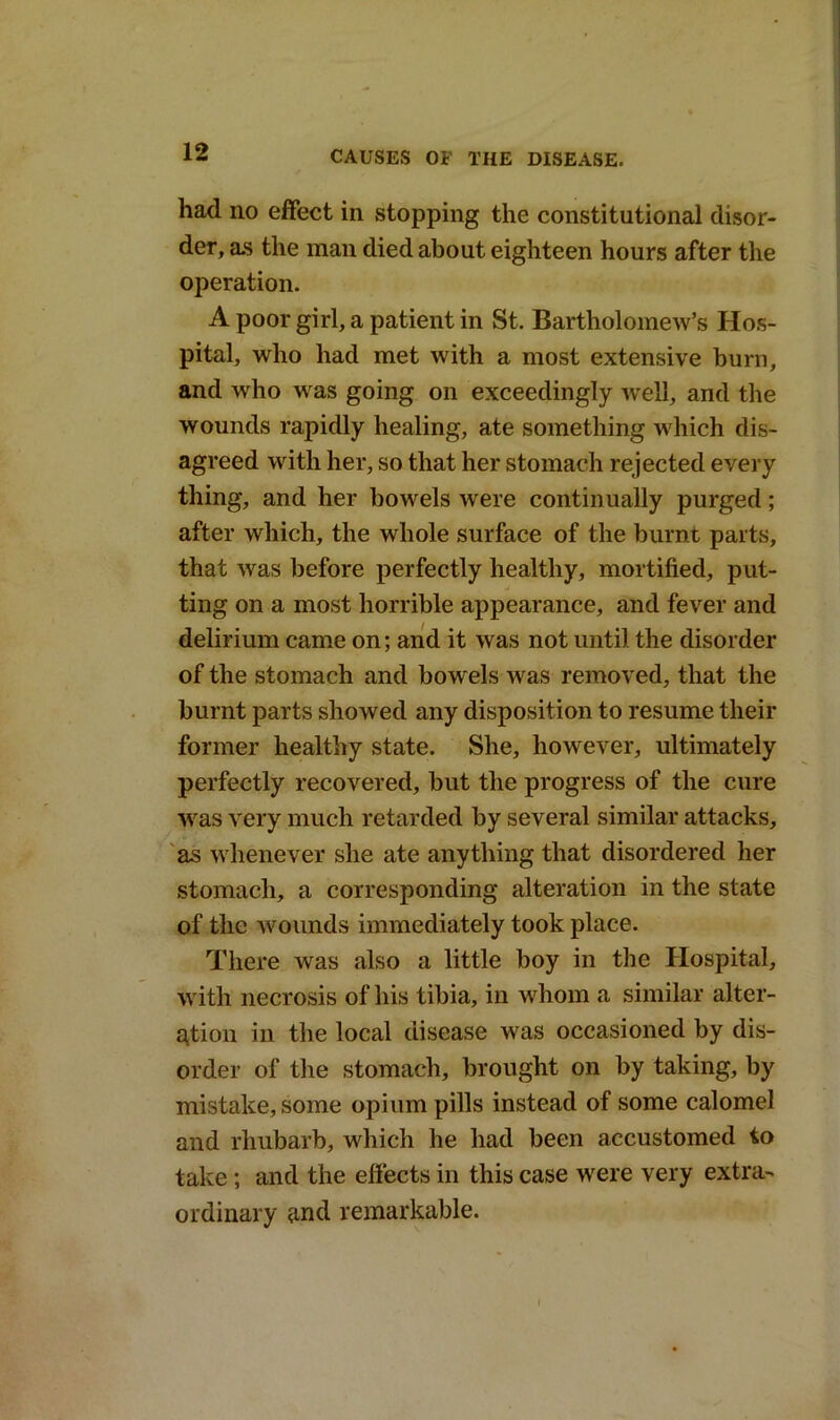 had no effect in stopping the constitutional disor- der, as the man died about eighteen hours after the operation. A poor girl, a patient in St. Bartholomew’s Hos- pital, who had met with a most extensive burn, and who was going on exceedingly well, and the wounds rapidly healing, ate something which dis- agreed with her, so that her stomach rejected every thing, and her bowels were continually purged; after which, the whole surface of the burnt parts, that was before perfectly healthy, mortified, put- ting on a most horrible appearance, and fever and delirium came on; and it was not until the disorder of the stomach and bowels was removed, that the burnt parts showed any disposition to resume their former healthy state. She, however, ultimately perfectly recovered, but the progress of the cure was very much retarded by several similar attacks, as whenever she ate anything that disordered her stomach, a corresponding alteration in the state of the wounds immediately took place. There was also a little boy in the Hospital, with necrosis of his tibia, in whom a similar alter- ation in the local disease was occasioned by dis- order of the stomach, brought on by taking, by mistake, some opium pills instead of some calomel and rhubarb, which he had been accustomed to take ; and the effects in this case were very extra- ordinary and remarkable.