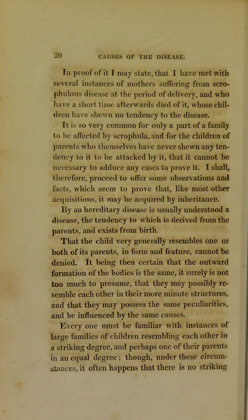 In proof of it I may state, that I have met with several instances of mothers suffering from scro- phulous disease at the period of delivery, and who have a short time afterwards died of it, whose chil- dren have shewn no tendency to the disease. It is so very common for only a part of a family to be affected by scrophula, and for the children of parents who themselves have never shewn any ten- dency to it to be attacked by it, that it cannot be necessary to adduce any cases to prove it. I shall, therefore, proceed to offer some observations and facts, which seem to prove that, like most other acquisitions, it may be acquired by inheritance. By an hereditary disease is usually understood a disease, the tendency to which is derived from the parents, and exists from birth. That the child very generally resembles one or both of its parents, in form and feature, cannot be denied. It being then certain that the outward formation of the bodies is the same, it surely is not too much to presume, that they may possibly re- semble each other in their more minute structures, and that they may possess the same peculiarities, and be influenced by the same causes. Every one must be familiar with instances of large families of children resembling each other in a striking degree, and perhaps one of their parents in an equal degree; though, under these circum- stances, it often happens that there is no striking