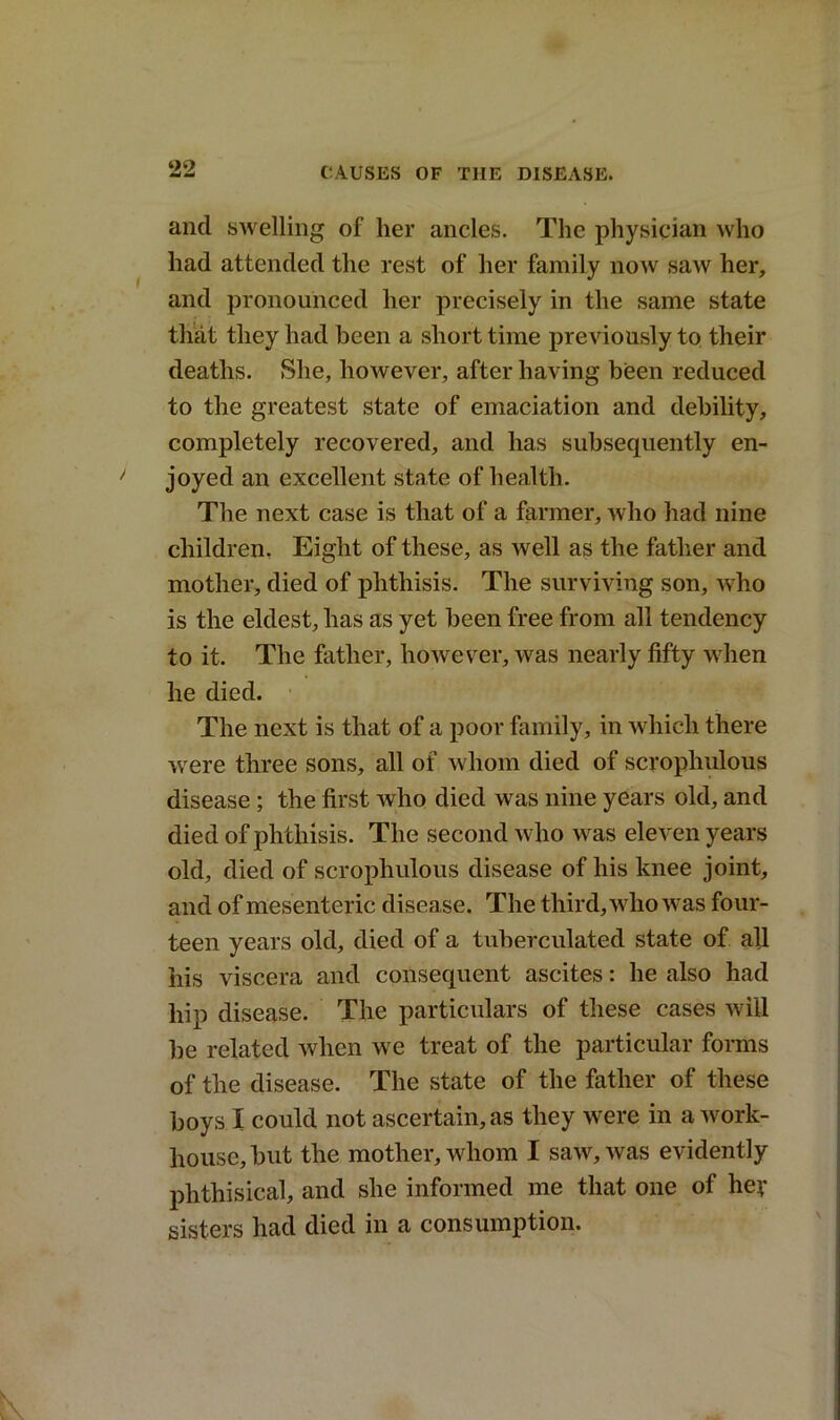 and swelling of her ancles. The physician who had attended the rest of her family now saw her, and pronounced her precisely in the same state that they had been a short time previously to their deaths. She, however, after having been reduced to the greatest state of emaciation and debility, completely recovered, and has subsequently en- joyed an excellent state of health. The next case is that of a farmer, who had nine children. Eight of these, as well as the father and mother, died of phthisis. The surviving son, who is the eldest, has as yet been free from all tendency to it. The father, however, was nearly fifty when he died. The next is that of a poor family, in which there were three sons, all of whom died of scrophulous disease ; the first who died was nine years old, and died of phthisis. The second who was eleven years old, died of scrophulous disease of his knee joint, and of mesenteric disease. The third, who was four- teen years old, died of a tuberculated state of all his viscera and consequent ascites: he also had hip disease. The particulars of these cases will be related when we treat of the particular forms of the disease. The state of the father of these boys I could not ascertain, as they were in a work- house, but the mother, whom I saw, was evidently phthisical, and she informed me that one of her sisters had died in a consumption.