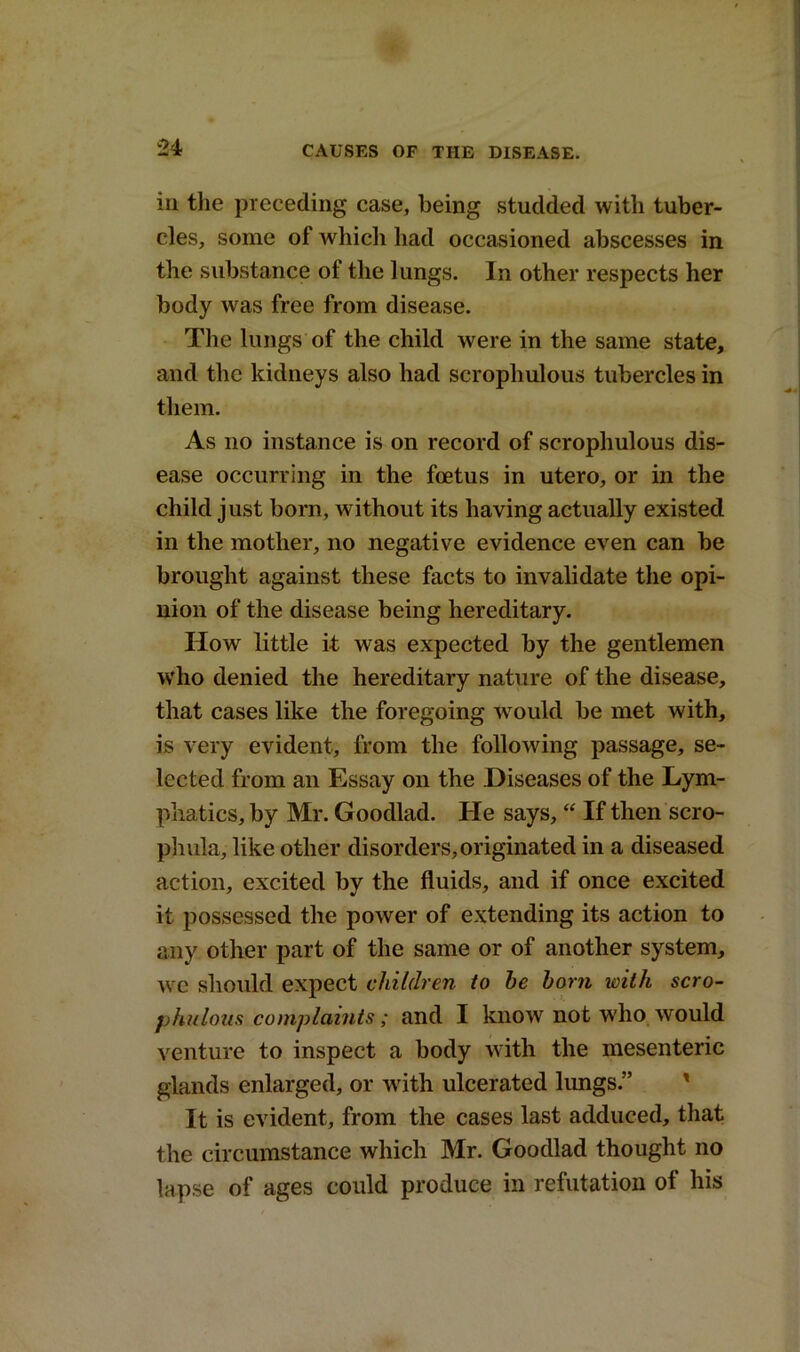 in the preceding case, being studded with tuber- cles, some of which had occasioned abscesses in the substance of the lungs. In other respects her body was free from disease. The lungs of the child were in the same state, and the kidneys also had scrophulous tubercles in them. As no instance is on record of scrophulous dis- ease occurring in the foetus in utero, or in the child just born, without its having actually existed in the mother, no negative evidence even can be brought against these facts to invalidate the opi- nion of the disease being hereditary. How little it was expected by the gentlemen who denied the hereditary nature of the disease, that cases like the foregoing would be met with, is very evident, from the following passage, se- lected from an Essay on the Diseases of the Lym- phatics, by Mr. Goodlad. He says, “ If then scro- phula, like other disorders,originated in a diseased action, excited by the fluids, and if once excited it possessed the power of extending its action to any other part of the same or of another system, we should expect children to he horn with scro- phnlous complaints; and I know not who would venture to inspect a body with the mesenteric glands enlarged, or with ulcerated lungs.” It is evident, from the cases last adduced, that the circumstance which Mr. Goodlad thought no lapse of ages could produce in refutation of his