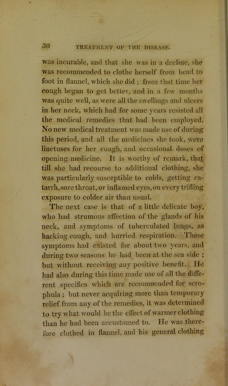 was incurable, and that she was in a decline, she was recommended to clothe herself from head to foot in flannel, which she did ; from that time her cough began to get better, and in a tew months was quite well, as were all the swellings and ulcers in her neck, which had for some years resisted all the medical remedies that had been employed. No new medical treatment was made use of during this period, and all the medicines she took, were linctuses for her cough, and occasional doses of opening medicine. It is worthy of remark, that till she had recourse to additional clothing, she was particularly susceptible to colds, getting ca- tarrh, sore throat, or inflamed eyes, on every trifling exposure to colder air than usual. The next case is that of a little delicate boy, who had strumous affection of the glands of his neck, and symptoms of tuberculated lungs, as hacking cough, and hurried respiration. These symptoms had existed for about two years, and during two seasons he had been at the sea side ; but without receiving any positive benefit. He had also during this time made use of all the diffe- rent specifics which are recommended for scro- phula ; but never acquiring more than temporary relief from any of the remedies, it was determined to try what would be the effect of warmer clothing than he had been accustomed to. He was there- fore clothed in flannel, and his general clothing