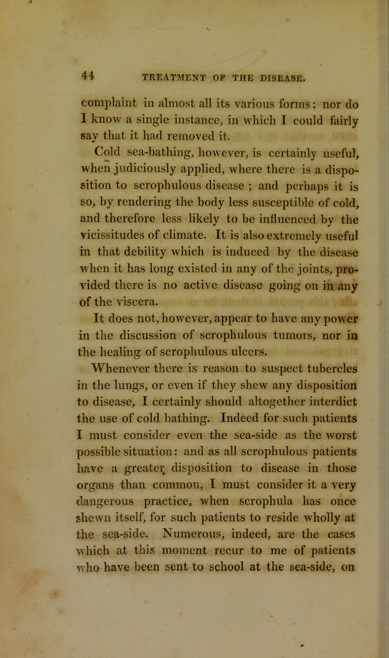 complaint in almost all its various forms; nor do I know a single instance, in which I could fairly say that it had removed it. Cold sea-bathing, however, is certainly useful, when judiciously applied, where there is a dispo- sition to scrophulous disease ; and perhaps it is so, by rendering the body less susceptible of cold, and therefore less likely to be influenced by the vicissitudes of climate. It is also extremely useful in that debility which is induced by the disease when it has long existed in any of the joints, pro- vided there is no active disease going on in any of the viscera. It does not, however, appear to have any power in the discussion of scrophulous tumors, nor in the healing of scrophulous ulcers. Whenever there is reason to suspect tubercles in the lungs, or even if they shew any disposition to disease, I certainly should altogether interdict the use of cold bathing. Indeed for such patients I must consider even the sea-side as the worst possible situation: and as all scrophulous patients have a greater disposition to disease in those organs than common, I must consider it a very dangerous practice, when scrophula lias once shewn itself, for such patients to reside wholly at the sea-side. Numerous, indeed, are the cases which at this moment recur to me of patients who have been sent to school at the sea-side, on