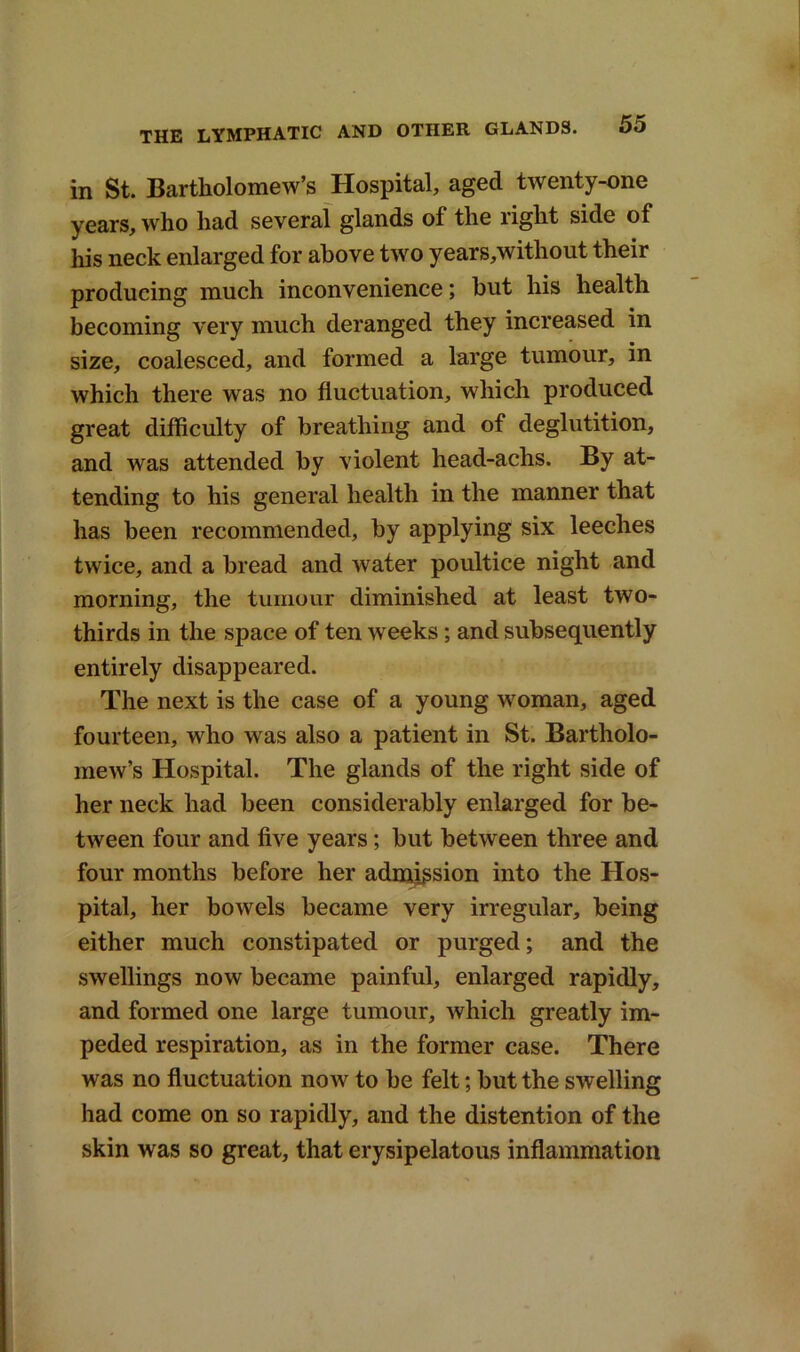 in St. Bartholomew’s Hospital, aged twenty-one years, who had several glands of the right side of his neck enlarged for above two years,without their producing much inconvenience; but his health becoming very much deranged they increased in size, coalesced, and formed a large tumour, in which there was no fluctuation, which produced great difficulty of breathing and of deglutition, and was attended by violent head-achs. By at- tending to his general health in the manner that has been recommended, by applying six leeches twice, and a bread and water poultice night and morning, the tumour diminished at least two- thirds in the space of ten weeks; and subsequently entirely disappeared. The next is the case of a young woman, aged fourteen, who was also a patient in St. Bartholo- mew’s Hospital. The glands of the right side of her neck had been considerably enlarged for be- tween four and five years; but between three and four months before her admission into the Hos- pital, her bowels became very irregular, being either much constipated or purged; and the swellings now became painful, enlarged rapidly, and formed one large tumour, which greatly im- peded respiration, as in the former case. There was no fluctuation now to be felt; but the swelling had come on so rapidly, and the distention of the skin was so great, that erysipelatous inflammation