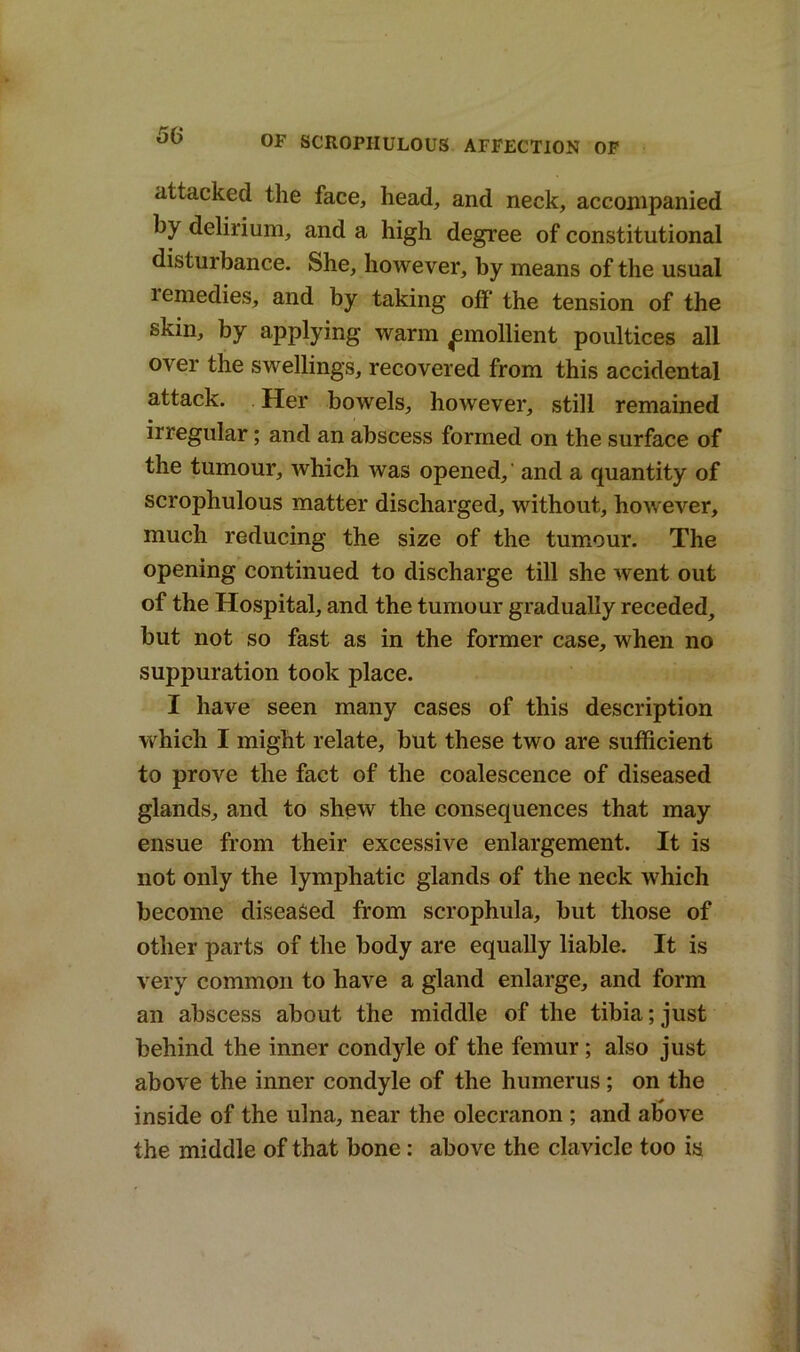 attacked the face, head, and neck, accompanied by delirium, and a high degree of constitutional disturbance. She, however, by means of the usual lemedies, and by taking off the tension of the skin, by applying warm ^mollient poultices all over the swellings, recovered from this accidental attack. Her bowels, however, still remained irregular; and an abscess formed on the surface of the tumour, which was opened, and a quantity of scrophulous matter discharged, without, however, much reducing the size of the tumour. The opening continued to discharge till she went out of the Hospital, and the tumour gradually receded, but not so fast as in the former case, when no suppuration took place. I have seen many cases of this description which I might relate, but these two are sufficient to prove the fact of the coalescence of diseased glands, and to shew the consequences that may ensue from their excessive enlargement. It is not only the lymphatic glands of the neck which become diseased from scrophula, but those of other parts of the body are equally liable. It is very common to have a gland enlarge, and form an abscess about the middle of the tibia; just behind the inner condyle of the femur ; also just above the inner condyle of the humerus ; on the inside of the ulna, near the olecranon ; and above the middle of that bone: above the clavicle too is
