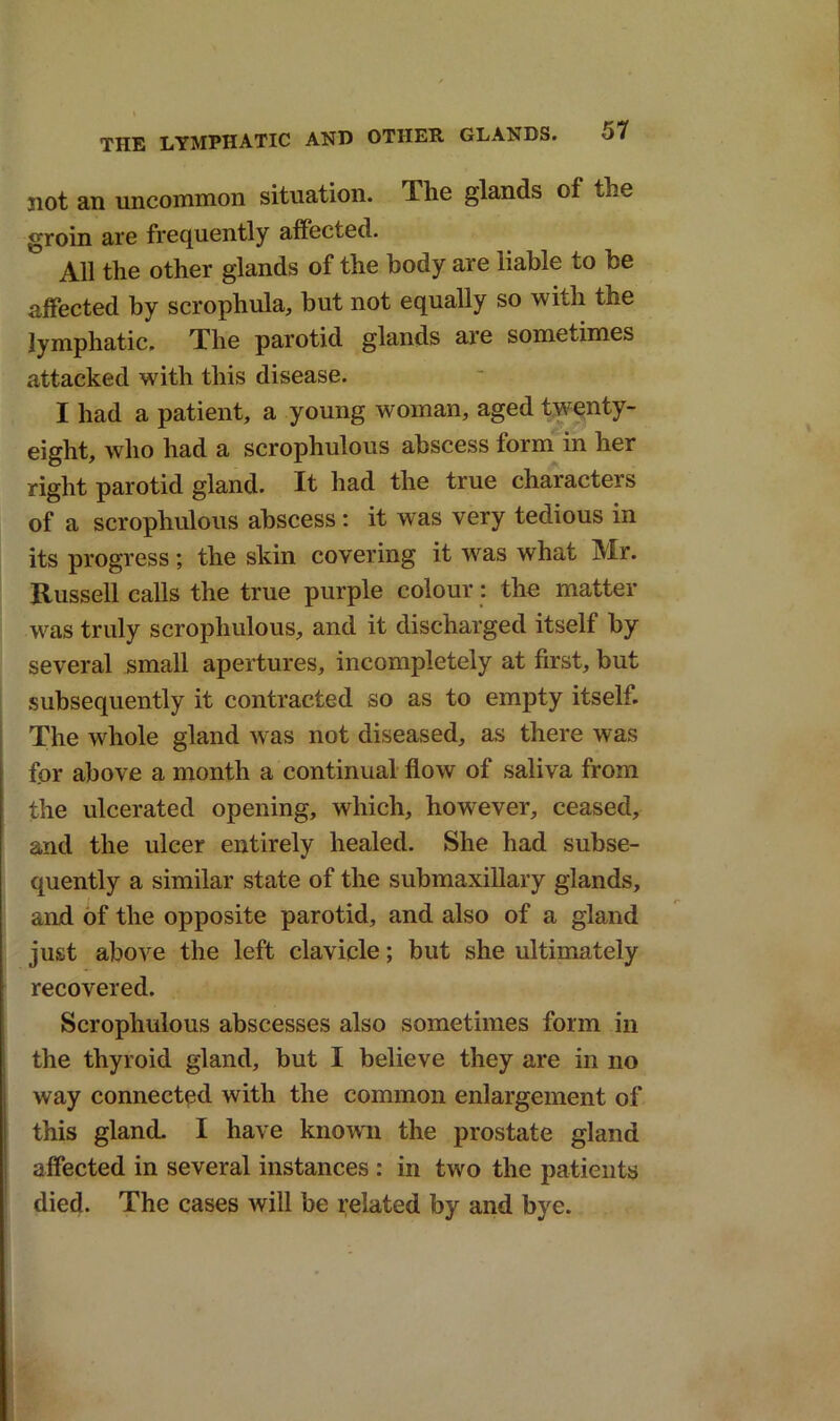 not an uncommon situation. The glands of the groin are frequently affected. All the other glands of the body are liable to be affected by scrophula, but not equally so with the lymphatic. The parotid glands are sometimes attacked with this disease. I had a patient, a young woman, aged twenty- eight, who had a scrophulous abscess form in her right parotid gland. It had the true characters of a scrophulous abscess : it w as very tedious in its progress; the skin covering it was what Mr. Russell calls the true purple colour: the matter was truly scrophulous, and it discharged itself by several small apertures, incompletely at first, but subsequently it contracted so as to empty itself. The whole gland was not diseased, as there was for above a month a continual flow of saliva from the ulcerated opening, which, however, ceased, and the ulcer entirely healed. She had subse- quently a similar state of the submaxillary glands, and of the opposite parotid, and also of a gland just above the left clavicle; but she ultimately recovered. Scrophulous abscesses also sometimes form in the thyroid gland, but I believe they are in no way connected with the common enlargement of this gland. I have known the prostate gland affected in several instances : in two the patients died. The cases will be related by and bye.