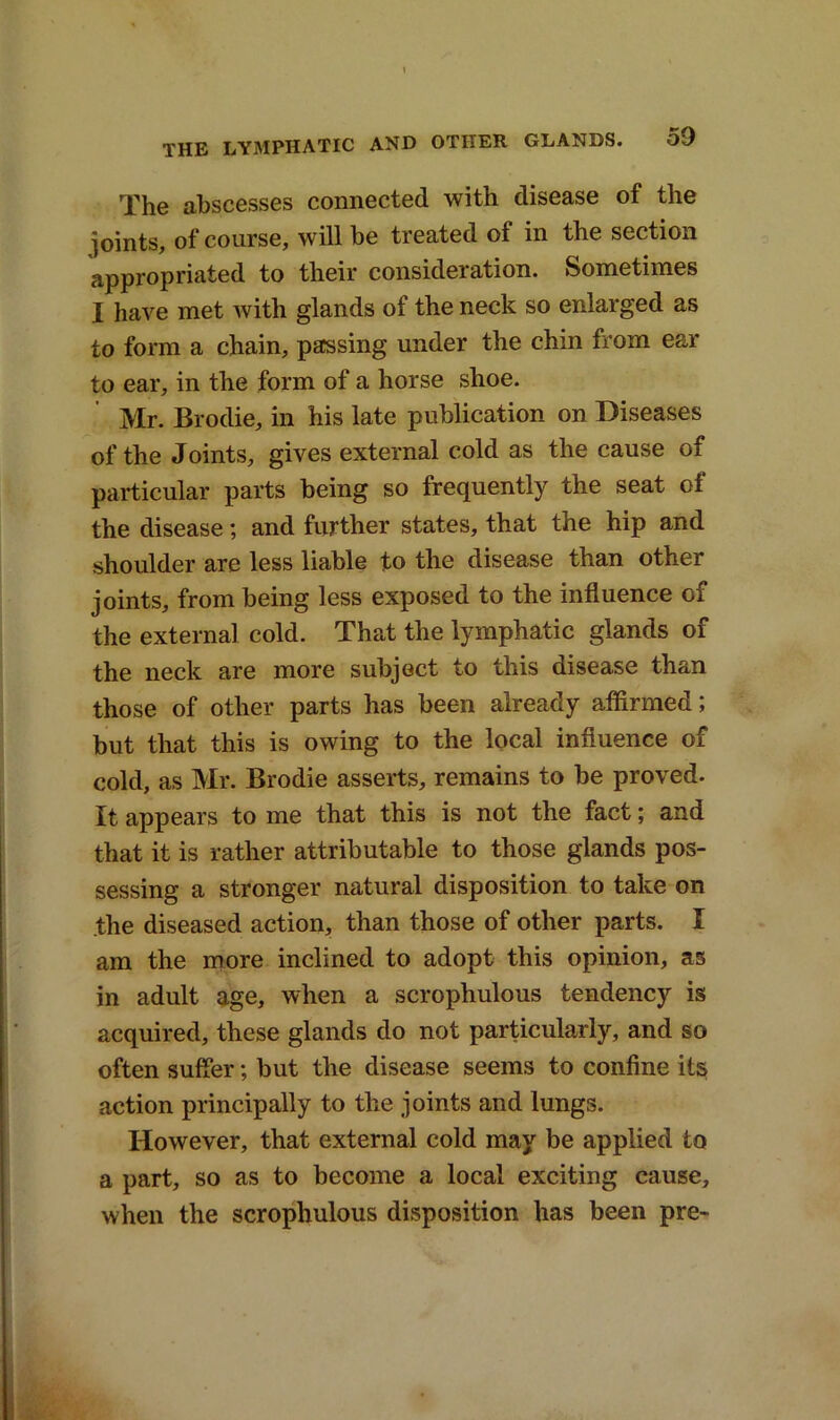 The abscesses connected with disease of the joints, of course, will be treated of in the section appropriated to their consideration. Sometimes I have met ivith glands of the neck so enlarged as to form a chain, passing under the chin from ear to ear, in the form of a horse shoe. Mr. Brodie, in his late publication on Diseases of the Joints, gives external cold as the cause of particular parts being so frequently the seat of the disease; and further states, that the hip and shoulder are less liable to the disease than other joints, from being less exposed to the influence of the external cold. That the lymphatic glands of the neck are more subject to this disease than those of other parts has been already affirmed; but that this is owing to the local influence of cold, as Mr. Brodie asserts, remains to be proved. It appears to me that this is not the fact; and that it is rather attributable to those glands pos- sessing a stronger natural disposition to take on the diseased action, than those of other parts. I am the more inclined to adopt this opinion, as in adult age, when a scrophulous tendency is acquired, these glands do not particularly, and so often suffer; but the disease seems to confine its action principally to the joints and lungs. However, that external cold may be applied to a part, so as to become a local exciting cause, when the scrophulous disposition has been pre-