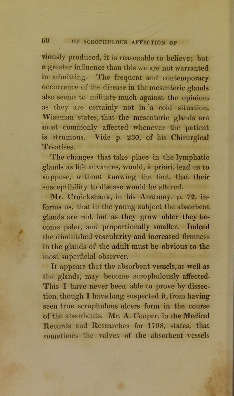 viously produced, it is reasonable to believe; but a greater influence than this we are not warranted in admitting. The frequent and contemporary occurrence of the disease in the mesenteric glands also seems to militate much against the opinion* as they are certainly not in ’ a cold situation. Wiseman states, that the mesenteric glands are most commonly affected whenever the patient is strumous. Vide p. 250, of his Chirurgical Treatises. The changes that take place in the lymphatic glands as life advances, would, a priori, lead us to suppose, without knowing the fact, that their susceptibility to disease would be altered. Mr. Cruickshank, in his Anatomy, p. 72, in- forms us, that in the young subject the absorbent glands are red, but as they grow older they be- come paler, and proportionally smaller. Indeed the diminished vascularity and increased firmness in the glands of the adult must be obvious to the most superficial observer. It appears that the absorbent vessels, as well as the glands, may become scrophulously affected. This I have never been able to prove by dissec- tion, though I have long suspected it, from having seen true scrophulous ulcers form in the course of the absorbents. Mr. A. Cooper, in the Medical Records and Researches for 1798, states, that sometimes the valves of the absorbent vessels