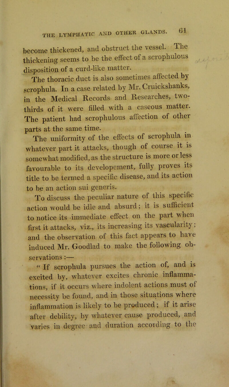 become thickened, and obstruct the vessel. The thickening seems to be the effect of a scrophulous disposition of a curd-like matter. The thoracic duct is also sometimes affected by scrophula. In a case related by Mr. Crmckshanks, in the Medical Records and Researches, two- tliirds of it were filled with a caseous matter. The patient had scrophulous affection of othei parts at the same time. The uniformity of the effects of scrophula m whatever part it attacks, though of course it is somewhat modified, as the structure is more or less favourable to its developement, fully proves its title to be termed a specific disease, and its action to be an action sui generis. To discuss the peculiar nature of this specific action would be idle and absurd; it is sufficient to notice its immediate effect on the part when first it attacks, viz., its increasing its vascularity; and the observation of this fact appears to have induced Mr. Goodlad to make the following ob- servations :— “ If scrophula pursues the action of, and is excited by, whatever excites chionic inflamma- tions, if it occurs where indolent actions must of necessity be found, and in those situations where inflammation is likely to be produced; if it arise after debility, by whatever cause produced, and varies in degree and duration accoiding to the