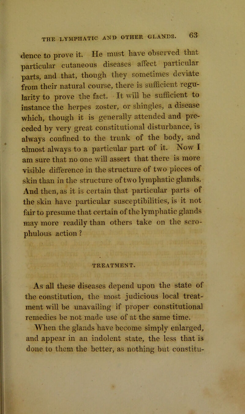 dence to prove it. He must have observed that, particular cutaneous diseases affect particular parts, and that, though they sometimes deviate from their natural course, there is sufficient regu- larity to prove the fact. It will he sufficient to instance the herpes zoster, or shingles, a disease which, though it is generally attended and pre- ceded by very great constitutional disturbance, is always confined to the trunk of the body, and almost always to a particular part of it. Now I am sure that no one will assert that there is more visible difference in the structure of two pieces of skin than in the structure of two lymphatic glands. And then, as it is certain that particular parts of the skin have particular susceptibilities, is it not fair to presume that certain of the lymphatic glands may more readily than others take on the scro- phulous action 1 TREATMENT. As all these diseases depend upon the state of the constitution, the most judicious local treat- ment will be unavailing if proper constitutional remedies be not made use of at the same time. When the glands have become simply enlarged, and appear in an indolent state, the less that is done to them the better, as nothing but constitu-