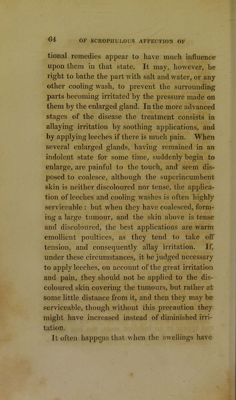 tional remedies appear to have much influence upon them in that state. It may, however, he right to bathe the part with salt and water, or any other cooling wash, to prevent the surrounding parts becoming irritated by the pressure made on them by the enlarged gland. In the more advanced stages of the disease the treatment consists in allaying irritation by soothing applications, and by applying leeches if there is much pain. When several enlarged glands, having remained in an indolent state for some time, suddenly begin to enlarge, are painful to the touch, and seem dis- posed to coalesce, although the superincumbent skin is neither discoloured nor tense, the applica- tion of leeches and cooling washes is often highly serviceable : but when they have coalesced, form- ing a large tumour, and the skin above is tense and discoloured, the best applications are warm emollient poultices, as they tend to take off tension, and consequently allay irritation. If, under these circumstances, it be judged necessary to apply leeches, on account of the great irritation and pain, they should not be applied to the dis- coloured skin covering the tumours, but rather at some little distance from it, and then they may be serviceable, though without this precaution they might have increased instead of diminished irri- tation. It often happens that when the swellings have