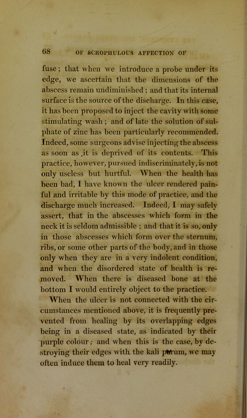 fuse; that when we introduce a probe under its edge, we ascertain that the dimensions of the abscess remain uridiminished; and that its internal surface is the source of the discharge. In this case, it has been proposed to inject the cavity with some stimulating wash ; and of late the solution of sul- phate of zinc has been particularly recommended. Indeed, some surgeons advise injecting the abscess as soon as .it is deprived of its contents. This practice, however, pursued indiscriminately, is not only useless but hurtful. When the health has been bad, I have known the ulcer rendered pain- ful and irritable by this mode of practice, and the discharge much increased. Indeed, I may safely assert, that in the abscesses which form in the neck it is seldom admissible ; and that it is so, only in those abscesses which form over the sternum, ribs, or some other parts of the body, and in those only when they are in a very indolent condition, and when the disordered state of health is re- moved. When there is diseased bone at the bottom I would entirely object to the practice. When the ulcer is not connected with the cir- cumstances mentioned above, it is frequently pre- vented from healing by its overlapping edges being in a diseased state, as indicated by their purple colour; and when this is the case, by de- stroying their edges witli the kali jftfrum, we may often induce them to heal very readily.