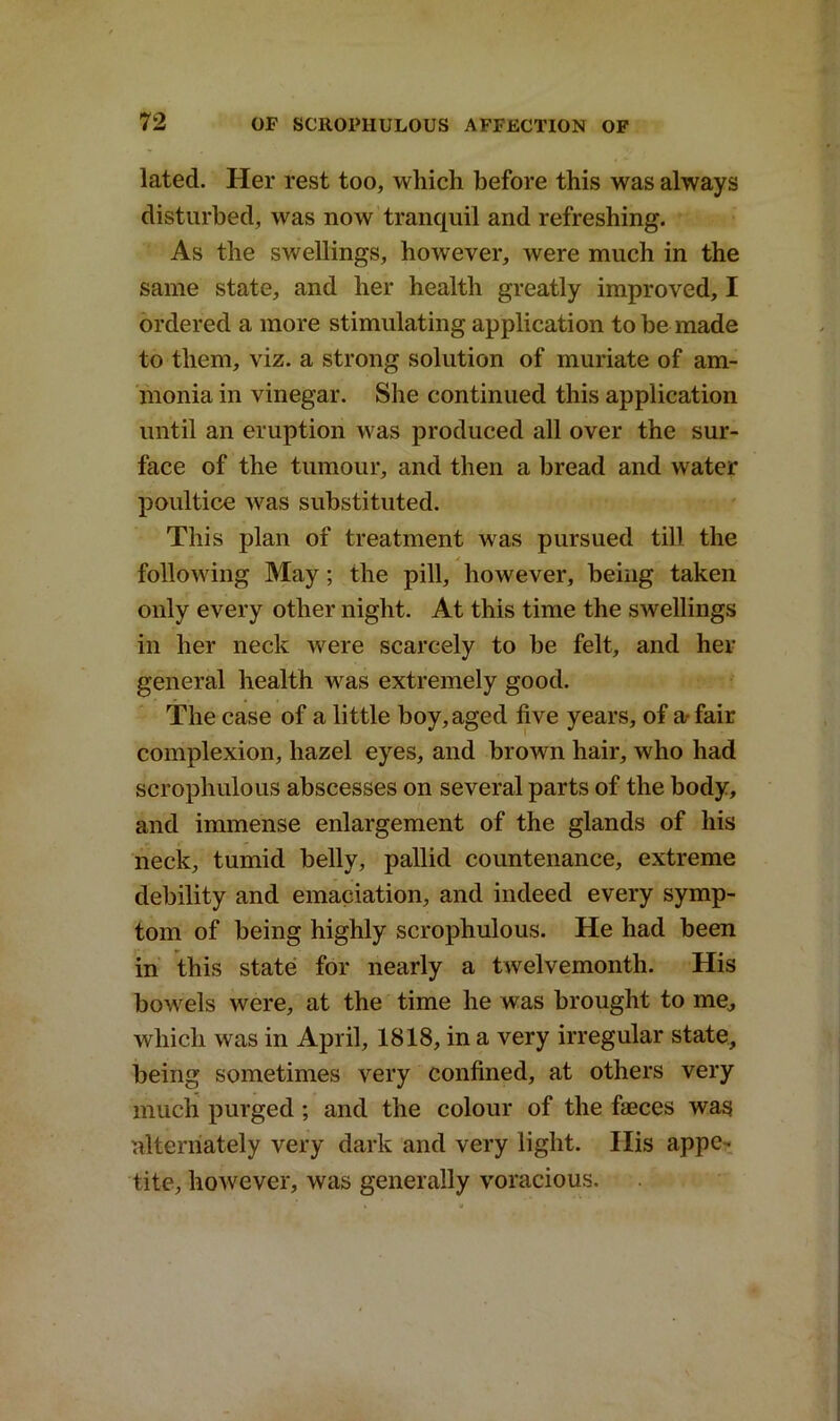 lated. Her rest too, which before this was always disturbed, was now tranquil and refreshing. As the swellings, however, were much in the same state, and her health greatly improved, I ordered a more stimulating application to be made to them, viz. a strong solution of muriate of am- monia in vinegar. She continued this application until an eruption was produced all over the sur- face of the tumour, and then a bread and water poultice was substituted. This plan of treatment was pursued till the following May ; the pill, however, being taken only every other night. At this time the swellings in her neck were scarcely to be felt, and her general health was extremely good. The case of a little boy, aged five years, of a- fair complexion, hazel eyes, and brown hair, who had scrophulous abscesses on several parts of the body, and immense enlargement of the glands of his neck, tumid belly, pallid countenance, extreme debility and emaciation, and indeed every symp- tom of being highly scrophulous. He had been in this state for nearly a twelvemonth. His bowels were, at the time he was brought to me,, which was in April, 1818, in a very irregular state, being sometimes very confined, at others very much purged ; and the colour of the faeces was alternately very dark and very light. Ilis appe- tite, however, was generally voracious.
