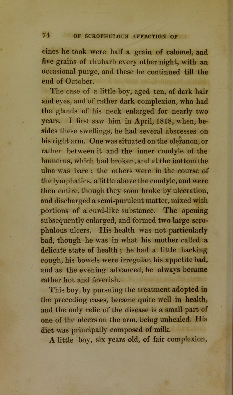 eines he took were half a grain of calomel, and five grains of rhubarb every other night, with an occasional purge, and these he continued till the end of October. The case of a little boy, aged ten, of dark hair and eyes, and of rather dark complexion, who had the glands of his neck enlarged for nearly two years. I first saw him in April, 1818, when, be- sides these swellings, he had several abscesses on his right arm. One was situated on the oleranou, or rather between it and the inner condyle of the humerus, which had broken, and at the bottom the ulna was bare ; the others were in the course of the lymphatics, a little above the condyle, and were then entire, though they soon broke by ulceration, and discharged a semi-purulent matter, mixed with portions of a curd-like substance. The opening subsequently enlarged, and formed two large scro- phulous ulcers. His health was not particularly bad, though he was in what his mother called a delicate state of health ; he had a little hacking cough, his bowels were irregular, his appetite bad, and as the evening advanced, he always became rather hot and feverish. This boy, by pursuing the treatment adopted in the preceding cases, became quite well in health, and the only relic of the disease is a small part of one of the ulcers on the arm, being unhealed. His diet was principally composed of milk. A little boy, six years old, of fair complexion.