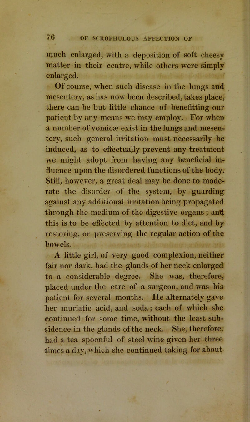 much enlarged, with a deposition of soft cheesy matter in their centre, while others were simply enlarged. Of course, when such disease in the lungs and mesentery, as has now been described, takes place, there can be but little chance of benefitting our patient by any means we may employ. For when a number of vomicae exist in the lungs and mesen* tery, such general irritation must necessarily be induced, as to effectually prevent any treatment we might adopt from having any beneficial in- fluence upon the disordered functions of the body. Still, however, a great deal may be done to mode- rate the disorder of the system, by guarding against any additional irritation being propagated through the medium of the digestive organs ; anti this is to be effected by attention to diet, and by restoring, or preserving the regular action of the bowels. A little girl, of very good complexion, neither fair nor dark, had the glands of her neck enlarged to a considerable degree. She was, therefore, placed under the care of a surgeon, and was his patient for several months. He alternately gave her muriatic acid, and soda; each of which she continued for some time, without the least sub- sidence in the glands of the neck. She, therefore, had a tea spoonful of steel wine given her three times a day, which she continued taking for about