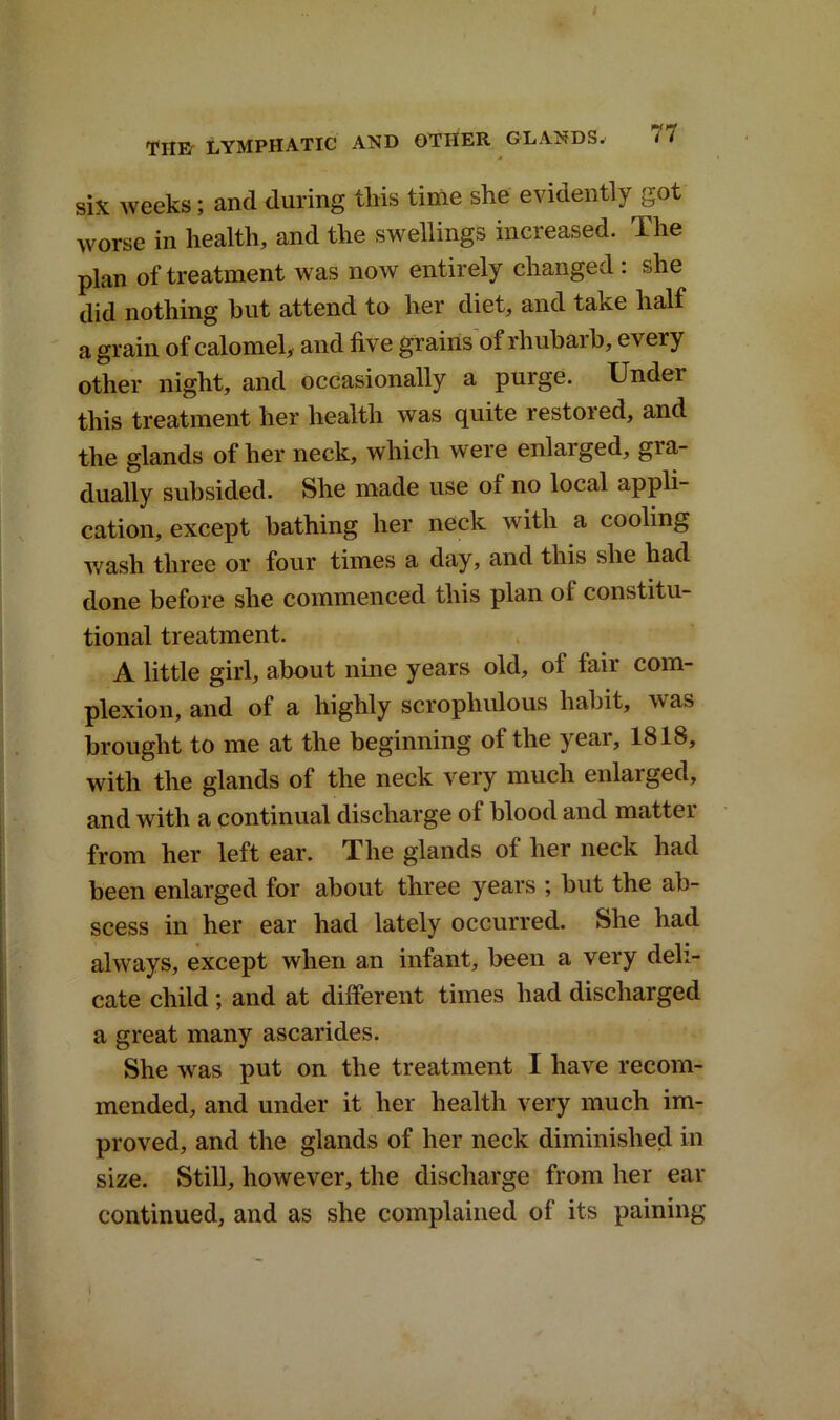 / THE' LYMPHATIC AND OTHER GLANDS^ 77 six weeks; and during this time she evidently got worse in health, and the swellings increased. The plan of treatment was now entirely changed : she did nothing but attend to her diet, and take half a grain of calomel, and five grains of rhubarb, every other night, and occasionally a purge. Under this treatment her health was quite restored, and the glands of her neck, which were enlarged, gra- dually subsided. She made use of no local appli- cation, except bathing her neck with a cooling wash three or four times a day, and this she had done before she commenced this plan ol constitu- tional treatment. A little girl, about nine years old, of fair com- plexion, and of a highly scropliulous habit, was brought to me at the beginning ot the year, 1818, with the glands of the neck very much enlarged, and with a continual discharge of blood and matter from her left ear. The glands of her neck had been enlarged for about three years ; but the ab- scess in her ear had lately occurred. She had always, except when an infant, been a very deli- cate child; and at different times had discharged a great many ascarides. She was put on the treatment I have recom- mended, and under it her health very much im- proved, and the glands of her neck diminished in size. Still, however, the discharge from her ear continued, and as she complained of its paining