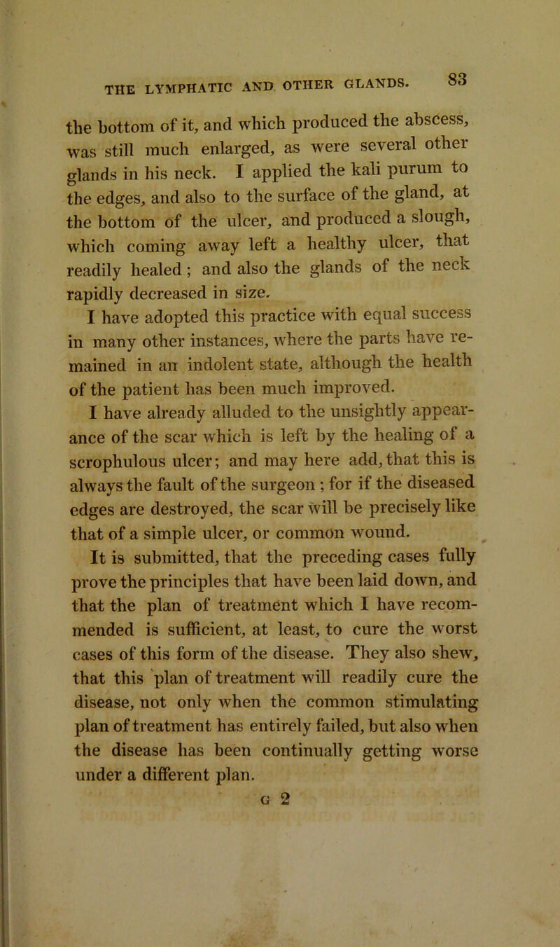 the bottom of it, and which produced the abscess, was still much enlarged, as were several other glands in his neck. I applied the kali purum to the edges, and also to the surface of the gland, at the bottom of the ulcer, and produced a slough, which coming away left a healthy ulcer, that readily healed; and also the glands of the neck rapidly decreased in size. I have adopted this practice with equal success in many other instances, where the parts have re- mained in an indolent state, although the health of the patient has been much improved. I have already alluded to the unsightly appear- ance of the scar which is left by the healing of a scrophulous ulcer; and may here add, that this is always the fault of the surgeon ; for if the diseased edges are destroyed, the scar will be precisely like that of a simple ulcer, or common wound. It is submitted, that the preceding cases fully prove the principles that have been laid down, and that the plan of treatment which I have recom- mended is sufficient, at least, to cure the worst cases of this form of the disease. They also shew, that this plan of treatment will readily cure the disease, not only when the common stimulating plan of treatment has entirely failed, but also when the disease has been continually getting worse under a different plan. g 2