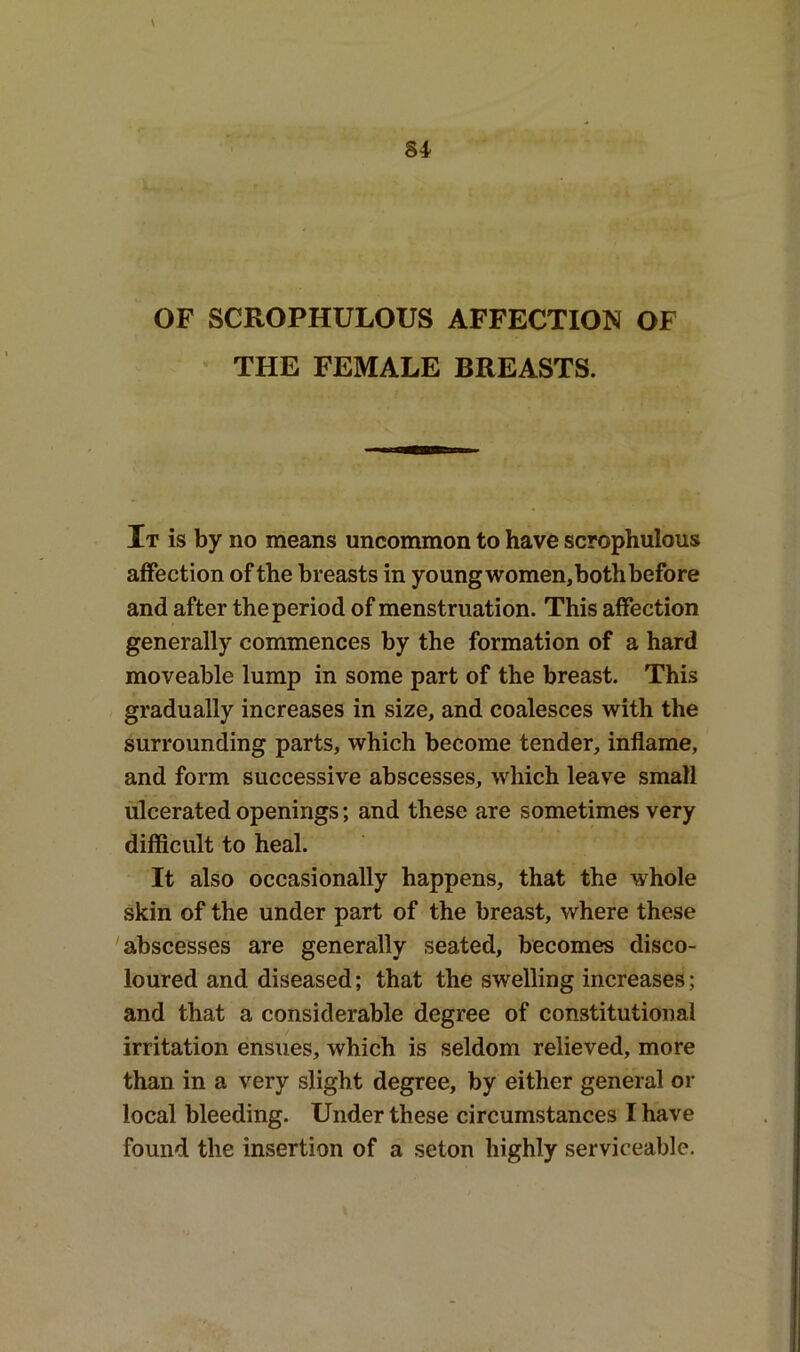 THE FEMALE BREASTS. It is by no means uncommon to have scrophulous affection of the breasts in young women,bothbefore and after the period of menstruation. This affection generally commences by the formation of a hard moveable lump in some part of the breast. This gradually increases in size, and coalesces with the surrounding parts, which become tender, inflame, and form successive abscesses, which leave small ulcerated openings; and these are sometimes very difficult to heal. It also occasionally happens, that the whole skin of the under part of the breast, where these abscesses are generally seated, becomes disco- loured and diseased; that the swelling increases; and that a considerable degree of constitutional irritation ensues, which is seldom relieved, more than in a very slight degree, by either general or local bleeding. Under these circumstances I have found the insertion of a seton highly serviceable.