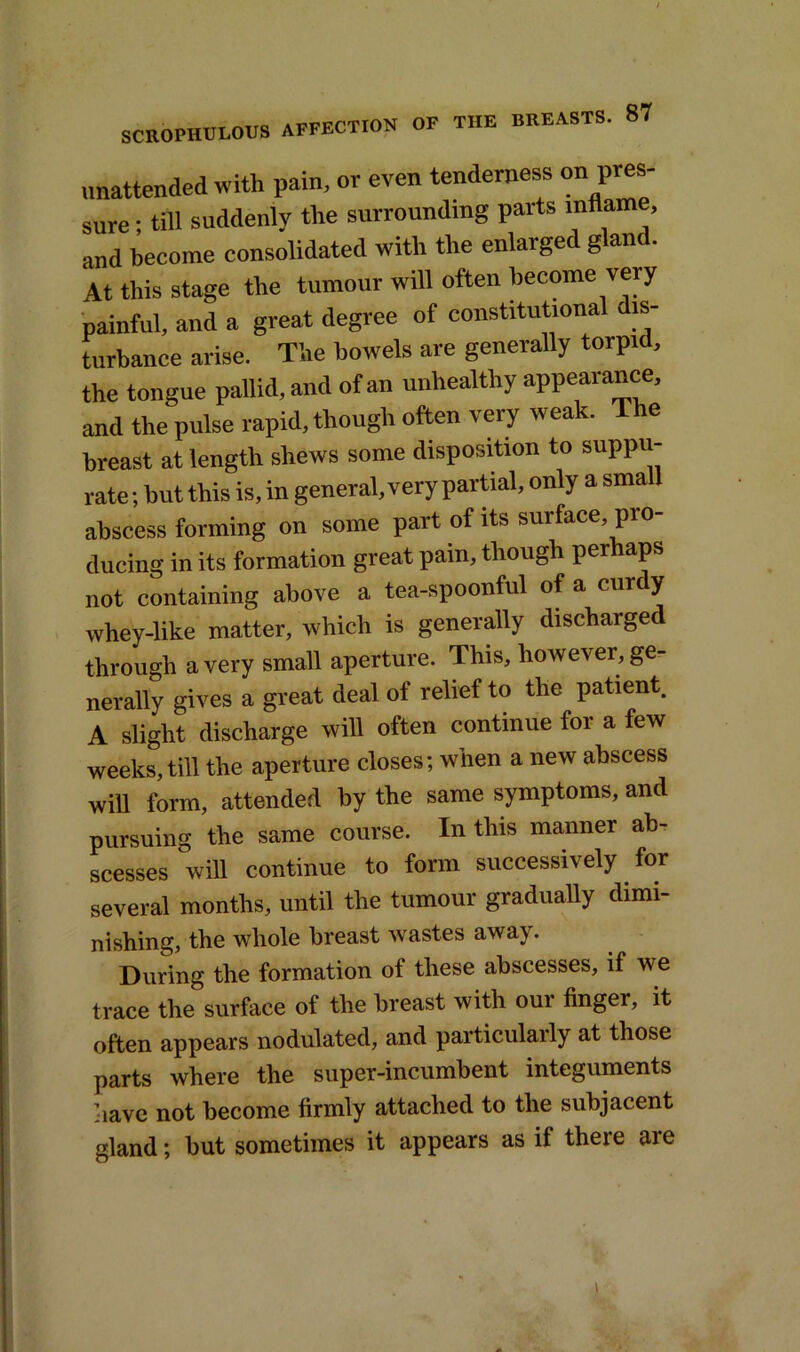 unattended with pain, or even tenderness on pres- sure ; till suddenly the surrounding parts inflame, and become consolidated with the enlarge g an At this stage the tumour will often become very painful, and a great degree of constitutional is- turbance arise. The bowels are generally torpid, the tongue pallid, and of an unhealthy appearance, and the pulse rapid, though often very weak. The breast at length shews some disposition to suppu- rate ; but this is, in general, very partial, only a small abscess forming on some part of its surface pro- ducing in its formation great pain, though perhaps not containing above a tea-spoonful of a cur y whey-like matter, which is generally discharged through a very small aperture. This, however, ge- nerally gives a great deal ol relief to the patient. A slight discharge will often continue for a few weeks, till the aperture closes; when a new abscess will form, attended by the same symptoms, and pursuing the same course. In this manner ab- scesses will continue to form successively for several months, until the tumour gradually dimi- nishing, the whole breast wastes away. During the formation of these abscesses, if we trace the surface of the breast with our finger, it often appears nodulated, and particulaily at those parts where the super-incumbent integuments have not become firmly attached to the subjacent gland; but sometimes it appears as if there are