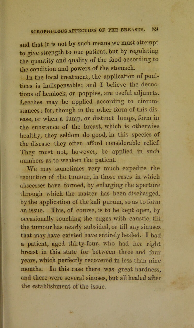 and that it is not by such means we must attempt to give strength to our patient, but by regulating the quantity and quality of the food according to the condition and powers of the stomach. In the local treatment, the application of poul- tices is indispensable; and I believe the decoc- tions of hemlock, or poppies, are useful adjuncts. Leeches may be applied according to circum- stances ; for, though in the other form of this dis- ease, or when a lump, or distinct lumps, form in the substance of the breast, which is otherwise healthy, they seldom do good, in this species of the disease they often afford considerable relief. They must not, however, be applied in such numbers as to weaken the patient. We may sometimes very much expedite the reduction of the tumour, in those cases in which abscesses have formed, by enlarging the aperture through which the matter has been discharged, by the application of the kali purum, so as to form an issue. This, of course, is to be kept open, by occasionally touching the edges with caustic, fill the tumour has nearly subsided, or till any sinuses that may have existed have entirely healed. I had a patient, aged thirty-four, who had her right breast in this state for between three and four years, which perfectly recovered in less than nine months. In this case there was great hardness, and there were several sinuses, but all healed after the establishment of the issue.