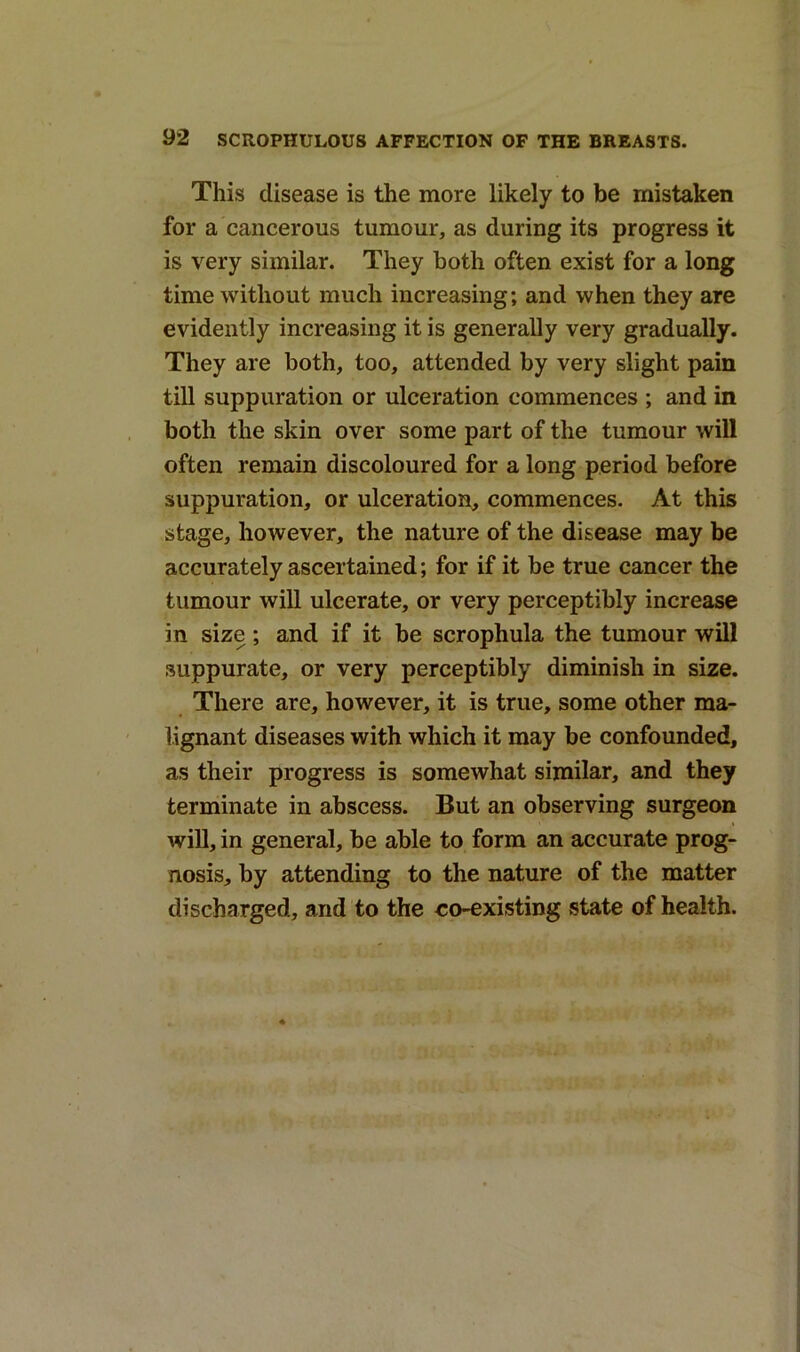 This disease is the more likely to be mistaken for a cancerous tumour, as during its progress it is very similar. They both often exist for a long time without much increasing; and when they are evidently increasing it is generally very gradually. They are both, too, attended by very slight pain till suppuration or ulceration commences ; and in both the skin over some part of the tumour will often remain discoloured for a long period before suppuration, or ulceration, commences. At this stage, however, the nature of the disease may be accurately ascertained; for if it be true cancer the tumour will ulcerate, or very perceptibly increase in size ; and if it be scrophula the tumour will suppurate, or very perceptibly diminish in size. There are, however, it is true, some other ma- lignant diseases with which it may be confounded, as their progress is somewhat similar, and they terminate in abscess. But an observing surgeon will, in general, be able to form an accurate prog- nosis, by attending to the nature of the matter discharged, and to the eo-existing state of health.