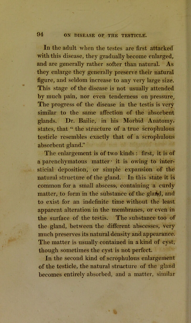 In the adult when the testes are first attacked with this disease, they gradually become enlarged, and are generally rather softer than natural. As they enlarge they generally preserve their natural figure, and seldom increase to any very large size. This stage of the disease is not usually attended by much pain, nor even tenderness on pressure. The progress of the disease in the testis is very similar to the same affection of the absorbent glands. Dr. Bailie, in his Morbid Anatomy, states, that “ the structure of a true scrophulous testicle resembles exactly that of a scrophulous absorbent gland.” The enlargement is of two kinds : first, it is of a parenchymatous matter • it is owing to inter- sticial deposition, or simple expansion of the natural structure of the gland. In this state it is common for a small abscess-, containing a curdy matter, to form in the substance of the glal^l, and to exist for an indefinite time without the least apparent alteration in the membranes, or even in the surface of the testis. The substance too of the gland, between the different abscesses, very much preserves its natural density and appearance. The matter is usually contained in a kind of cyst, though sometimes the cyst is not perfect. In the second kind of scrophulous enlargement of the testicle, the natural structure of the gland becomes entirely absorbed, and a matter, similar