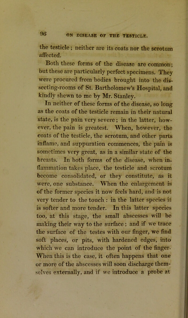 the testicle; neither are its coats nor the scrotum affected. Both these forms of the disease are common; but these are particularly perfect specimens. They were procured from bodies brought into the dis- secting-rooms of St. Bartholomew’s Hospital, and kindly shewn to me by Mr. Stanley. In neither of these forms of the disease, so long as the coats of the testicle remain in their natural state, is the pain very severe ; in the latter, how- ever, the pain is greatest. When, however, the coats of the testicle, the scrotum, and other parts inflame, and suppuration commences, the pain is sometimes very great, as in a similar state of the breasts. In both forms of the disease, when in- flammation takes place, the testicle and scrotum become consolidated, or they constitute, as it were, one substance. When the enlargement is of the former species it now feels hard, and is not very tender to the touch : in the latter species it is softer and more tender. In this latter species too, at this stage, the small abscesses will be making their way to the surface; and if we trace the surface of the testes with our finger, we find soft places, or pits, with hardened edges, into which we can introduce the point of the finger. When this is the case, it often happens that one or more of the abscesses will soon discharge them- selves externally, and if we introduce a probe at