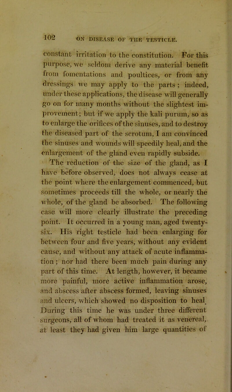 constant irritation to the constitution. For this purpose, we seldom derive any material benefit from fomentations and poultices, or from any dressings we may apply to the parts ; indeed, under these applications, the disease will generally go on for many months without the slightest im- provement; but if we apply the kali purum, so as to enlarge the orifices of the sinuses, and to destroy the diseased part of the scrotum, I am convinced the sinuses and wounds will speedily heal, and the enlargement of the gland even rapidly subside. The reduction of the size of the gland, as I have before observed, does not always cease at the point where the enlargement commenced, but sometimes proceeds till the whole, or nearly the whole, of the gland be absorbed. The following case will more clearly illustrate the preceding point. It occurred in a young man, aged twenty- six. His right testicle had been enlarging for between four and five years, without any evident cause, and without any attack of acute inflamma- tion ; nor had there been much pain during any part of this time. At length, however, it became more painful, more active inflammation arose, and abscess after abscess formed, leaving sinuses and ulcers, which showed no disposition to heal. During this time he was under three different surgeons, all of whom had treated it as venereal, at least they had given him large quantities of