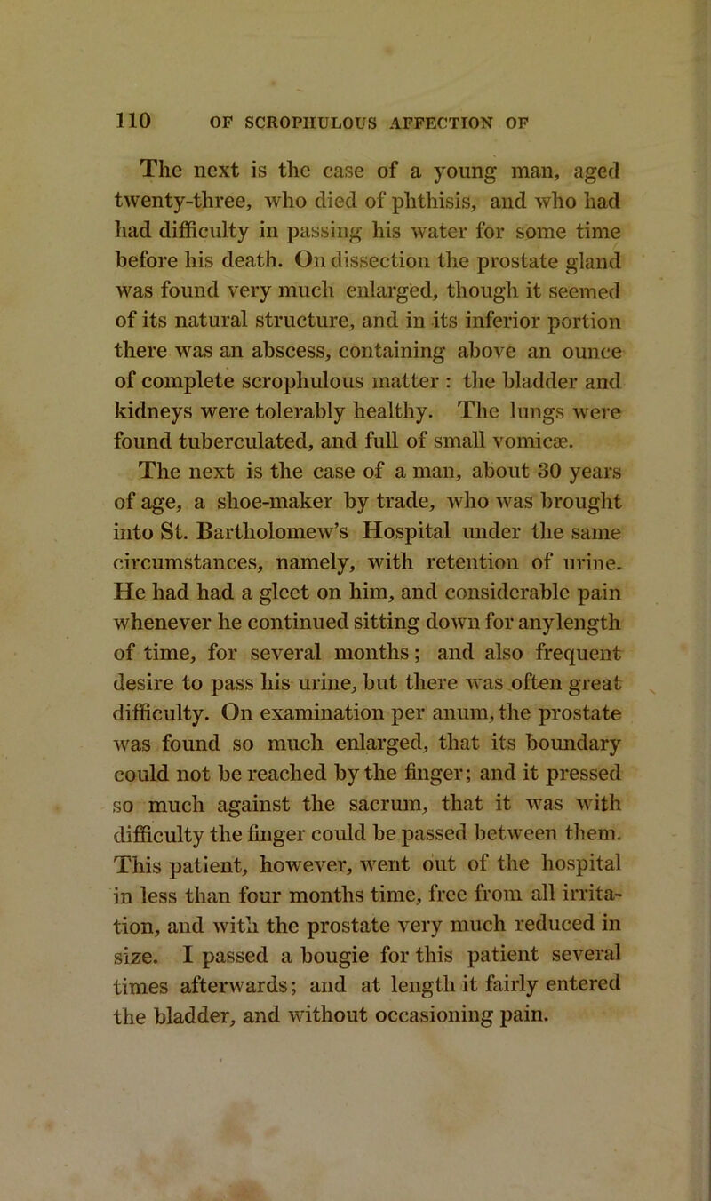 The next is the case of a young man, aged twenty-three, who died of phthisis, and who had had difficulty in passing his water for some time before his death. On dissection the prostate gland was found very much enlarged, though it seemed of its natural structure, and in its inferior portion there was an abscess, containing above an ounce of complete scrophulous matter : the bladder and kidneys were tolerably healthy. The lungs were found tuberculated, and full of small vomicae. The next is the case of a man, about 30 years of age, a shoe-maker by trade, who was brought into St. Bartholomew’s Hospital under the same circumstances, namely, with retention of urine. He had had a gleet on him, and considerable pain whenever he continued sitting down for any length of time, for several months; and also frequent desire to pass his urine, but there was often great difficulty. On examination per anum, the prostate was found so much enlarged, that its boundary could not be reached by the finger; and it pressed so much against the sacrum, that it was with difficulty the finger could be passed between them. This patient, however, went out of the hospital in less than four months time, free from all irrita- tion, and with the prostate very much reduced in size. I passed a bougie for this patient several times afterwards; and at length it fairly entered the bladder, and without occasioning pain.