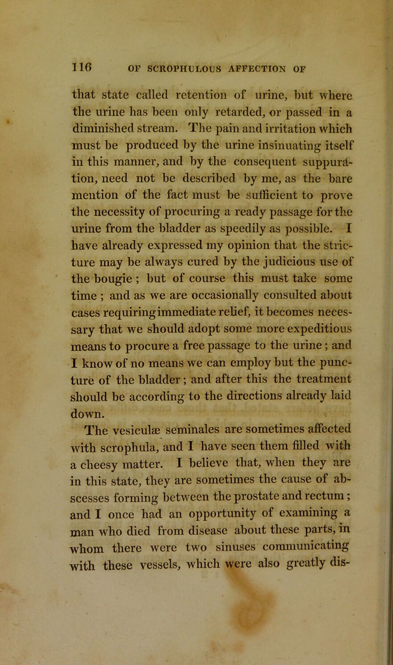 that state called retention of urine, but where the urine has been only retarded, or passed in a diminished stream. The pain and irritation which must be produced by the urine insinuating itself in this manner, and by the consequent suppura- tion, need not be described by me, as the bare mention of the fact must be sufficient to prove the necessity of procuring a ready passage for the urine from the bladder as speedily as possible. I have already expressed my opinion that the stric- ture may be always cured by the judicious use of the bougie ; but of course this must take some time ; and as we are occasionally consulted about cases requiring immediate relief, it becomes neces- sary that we should adopt some more expeditious means to procure a free passage to the urine; and I know of no means we can employ but the punc- ture of the bladder; and after this the treatment should be according to the directions already laid down. The vesiculae seminales are sometimes affected 'with scrophula, and I have seen them filled with a cheesy matter. I believe that, when they are in this state, they are sometimes the cause of ab- scesses forming between the prostate and rectum; and I once had an opportunity of examining a man wdio died from disease about these parts, in whom there were twro sinuses communicating with these vessels, which were also greatly dis-