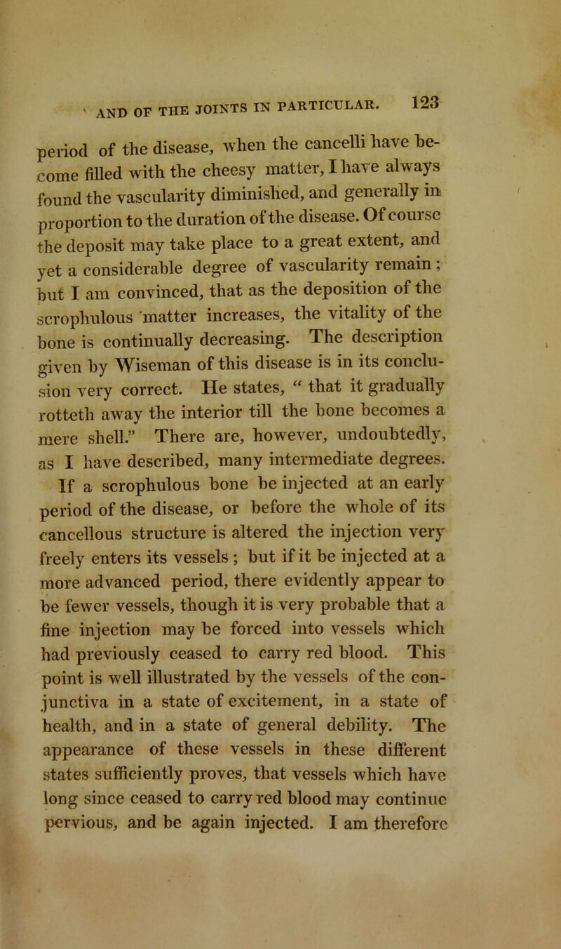 period of the disease, when the cancelli have be- come filled with the cheesy matter, I have always found the vascularity diminished, and generally m proportion to the duration of the disease. Of com sc the deposit may take place to a great extent, and yet a considerable degree of vascularity remain ; but I am convinced, that as the deposition of the scrophulous matter increases, the vitality of the bone is continually decreasing. The description given by Wiseman of this disease is in its conclu- sion very correct. He states, “ that it gradually rotteth away the interior till the bone becomes a mere shell.” There are, however, undoubtedly, as I have described, many intermediate degrees. If a scrophulous bone be injected at an early period of the disease, or before the whole of its cancellous structure is altered the injection very freely enters its vessels ; but if it be injected at a more advanced period, there evidently appear to be fewer vessels, though it is very probable that a fine injection may be forced into vessels which had previously ceased to carry red blood. This point is well illustrated by the vessels of the con- junctiva in a state of excitement, in a state of health, and in a state of general debility. The appearance of these vessels in these different states sufficiently proves, that vessels which have long since ceased to carry red blood may continue pervious, and be again injected. I am therefore