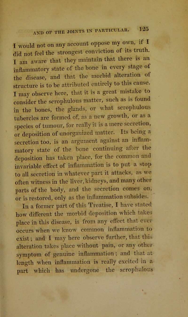 I would not on any account oppose my own, if I did not feel the strongest conviction of its truth. I am aware that they maintain that there is an inflammatory state of the hone in every stage ot the disease, and that the morbid alteration ol structure is to be attributed entirely to this cause. I may observe here, that it is a great mistake to consider the scrophulous matter, such as is found in the bones, the glands, or what scrophulous tubercles are formed of, as a new growth, or as a species of tumour, for really it is a mere secretion, or deposition of unorganized matter. Its being a secretion too, is an argument against an inflam- matory state of the bone continuing after the deposition has taken place, for the common and invariable effect of inflammation is to put a stop to all secretion in whatever part it attacks, as w e often witness in the liver, kidneys, and many other parts of the body, and the secretion comes on, or is restored, only as the inflammation subsides. In a former part of this Treatise, I have stated how different the morbid deposition which takes place in this disease, is from any effect that ever occurs when we know common inflammation to exist; and I may here observe further, that this alteration takes place without pain, or any other symptom of genuine inflammation; and that ax length when inflammation is really excited in a part which has undergone the scrophulous