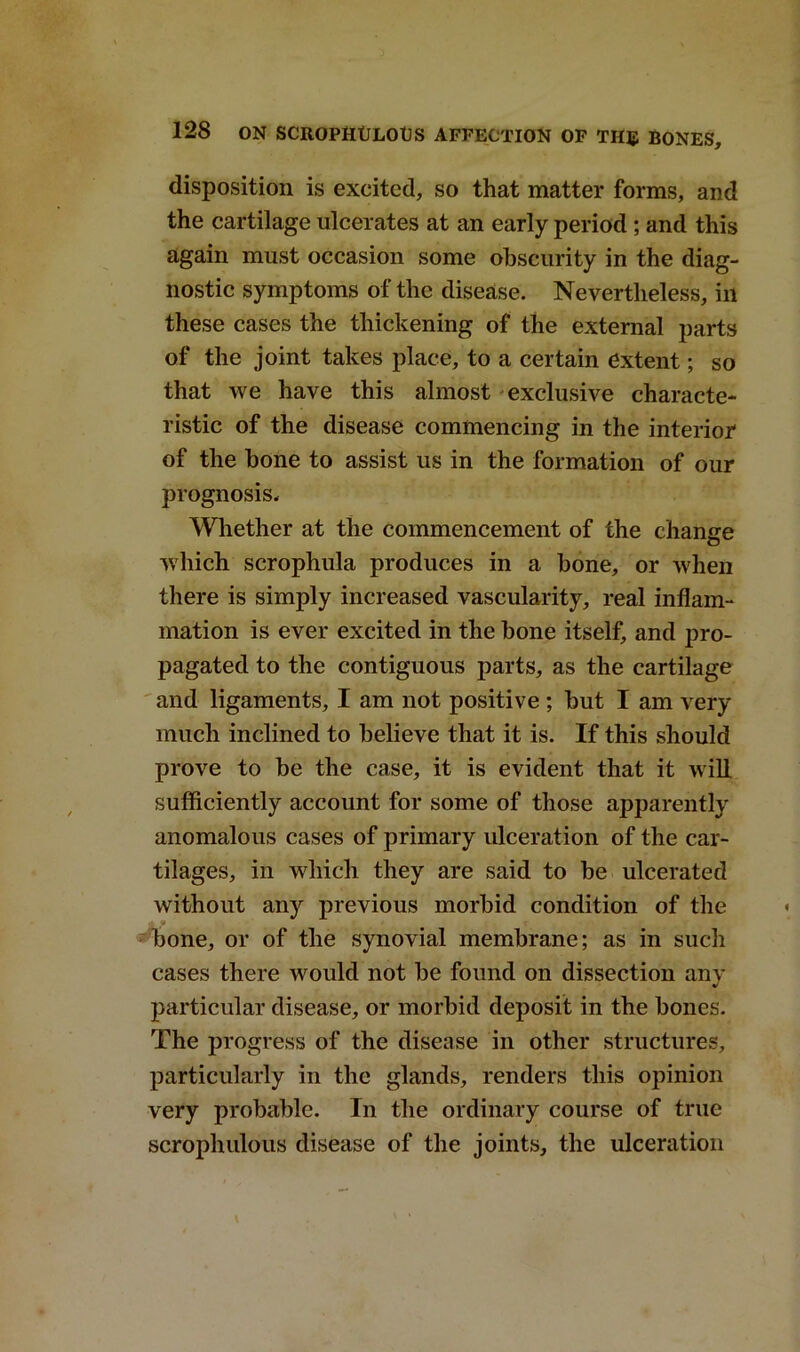 disposition is excited, so that matter forms, and the cartilage ulcerates at an early period ; and this again must occasion some obscurity in the diag- nostic symptoms of the disease. Nevertheless, in these cases the thickening of the external parts of the joint takes place, to a certain extent; so that we have this almost exclusive characte- ristic of the disease commencing in the interior of the bone to assist us in the formation of our prognosis. Whether at the commencement of the change which scrophula produces in a bone, or when there is simply increased vascularity, real inflam- mation is ever excited in the bone itself, and pro- pagated to the contiguous parts, as the cartilage and ligaments, I am not positive ; but I am very much inclined to believe that it is. If this should prove to be the case, it is evident that it will sufficiently account for some of those apparently anomalous cases of primary ulceration of the car- tilages, in which they are said to be ulcerated without any previous morbid condition of the bone, or of the synovial membrane; as in such cases there would not be found on dissection any particular disease, or morbid deposit in the bones. The progress of the disease in other structures, particularly in the glands, renders this opinion very probable. In the ordinary course of true scrophulous disease of the joints, the ulceration