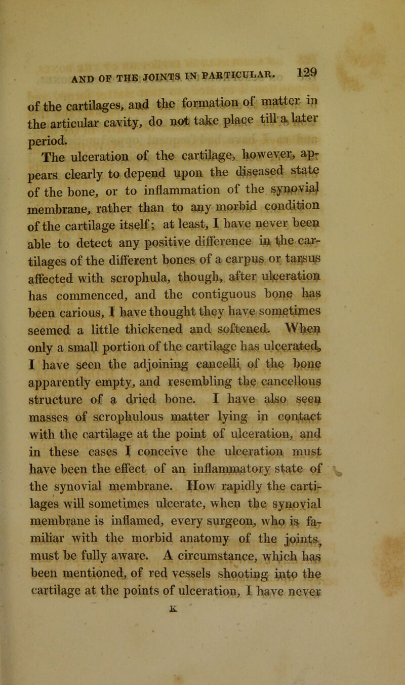 of the cartilages, and the formation of matter in the articular cavity, do not take place till a, later period. The ulceration of the cartilage, however, ap- pears clearly to depend upon the diseased state of the hone, or to inflammation of the synpvial membrane, rather than to any morbid condition of the cartilage itself; at least, I have never been able to detect any positive difference in the car- tilages of the different bones of a carpus or tarsus affected with scrophula, though, after ulceration has commenced, and the contiguous bone has been carious, I have thought they have sometimes seemed a little thickened and softened. When only a small portion of the cartilage has ulcerated, I have seen the adjoining cancelli of the bone apparently empty, and resembling the cancellous structure of a dried bone. I have also seen masses of scrophulous matter lying in contact with the cartilage at the point of ulceration, and in these cases I conceive the ulceration must have been the effect of an inflammatory state of the synovial membrane. How rapidly the carti- lages will sometimes ulcerate, when the synovial membrane is inflamed, every surgeon, who is fa- miliar with the morbid anatomy of the joints, must be fully aware. A circumstance, which has been mentioned, of red vessels shooting into the cartilage at the points of ulceration, I have never n