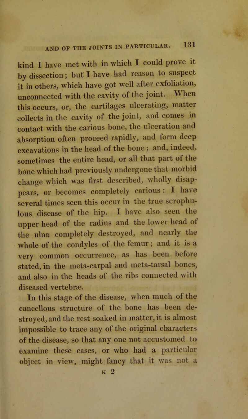 kind I have met with in which I could prove it by dissection; but I have had reason to suspect it in others, which have got well after exfoliation, unconnected with the cavity of the joint. When this occurs, or, the cartilages ulcerating, matter collects in the cavity of the joint, and comes in contact with the carious bone, the uiceration and absorption often proceed rapidly, and form deep excavations in the head of the bone; and, indeed, sometimes the entire head, or all that pait of the bone which had previously undergone that morbid change which was first described, wholly disap- pears, or becomes completely carious : I ha\ 0 several times seen this occur in the true scrophu- lous disease of the hip. I have also seen the upper head of the radius and the lowei head ol the ulna completely destroyed, and nearly the whole of the condyles of the femur; and it is a very common occurrence, as has been before stated, in the meta-carpal and meta-tarsal bones, and also in the heads of the ribs connected with diseased vertebrae. In this stage of the disease, when much of the cancellous structure of the bone has been de- stroyed, and the rest soaked in matter, it is almost impossible to trace any of the original characters of the disease, so that any one not accustomed to examine these cases, or who had a particular object in view, might fancy that it was not a k 2