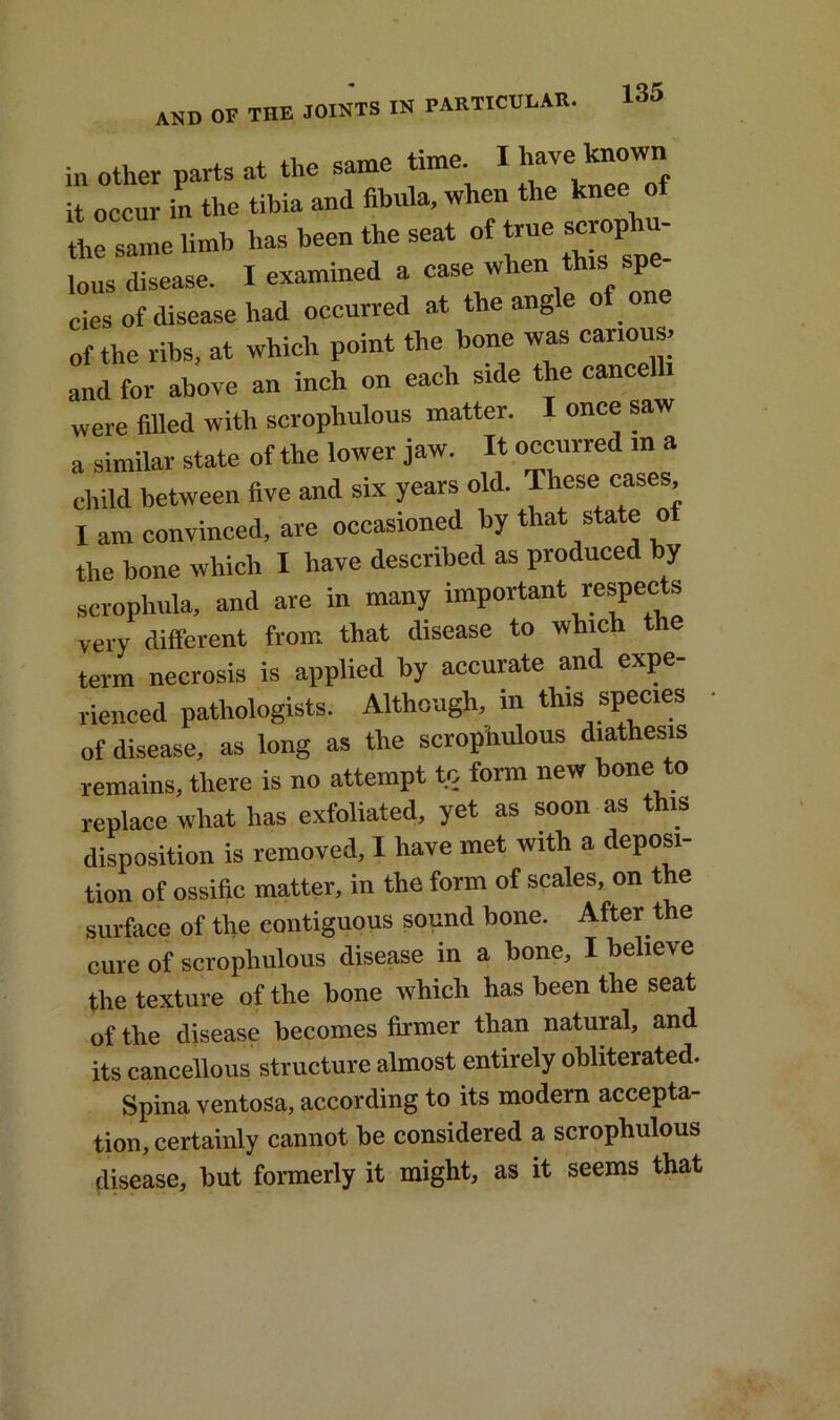 in other parts at the same time. I have_ it occur in the tibia and fibula, when the knee of the same limb has been the seat of true scrophu- lous disease. I examined a case when thisi spe cies of disease had occurred at the angle of o of the ribs, at which point the bone was carious; and for above an inch on each side the cancelli were filled with scrophulous matter. I once saw a similar state of the lower jaw. It occurred in a child between five and six years old. These cases, I am convinced, are occasioned by that state of the bone which I have described as produced by scrophula, and are in many important respects very different from that disease to which the term necrosis is applied by accurate and expe- rienced pathologists. Although, in this species of disease, as long as the scrophulous diathesis remains, there is no attempt to form new bone to replace what has exfoliated, yet as soon as this disposition is removed, I have met with a deposi- tion of ossific matter, in the form of scales, on the surface of the contiguous sound bone. After the cure of scrophulous disease in a bone, I believe the texture of the bone which has been the seat of the disease becomes firmer than natural, and its cancellous structure almost entirely obliterated. Spina ventosa, according to its modern accepta- tion, certainly cannot be considered a scrophulous disease, but formerly it might, as it seems that