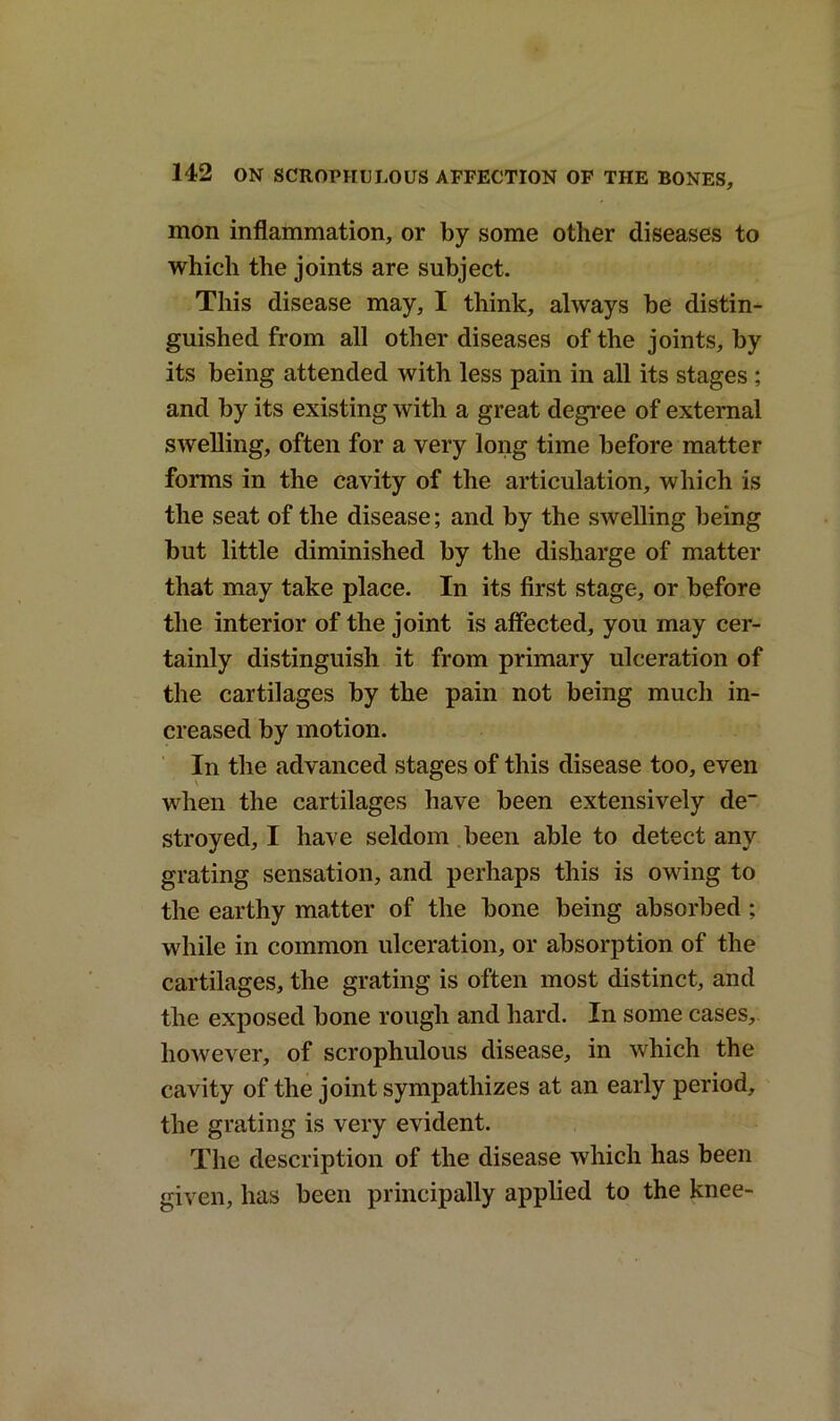 mon inflammation, or by some other diseases to which the joints are subject. This disease may, I think, always be distin- guished from all other diseases of the joints, by its being attended with less pain in all its stages ; and by its existing with a great degree of external swelling, often for a very long time before matter forms in the cavity of the articulation, which is the seat of the disease; and by the swelling being but little diminished by the disharge of matter that may take place. In its first stage, or before the interior of the joint is affected, you may cer- tainly distinguish it from primary ulceration of the cartilages by the pain not being much in- creased by motion. In the advanced stages of this disease too, even when the cartilages have been extensively de stroyed, I have seldom been able to detect any grating sensation, and perhaps this is owing to the earthy matter of the bone being absorbed ; while in common ulceration, or absorption of the cartilages, the grating is often most distinct, and the exposed bone rough and hard. In some cases, however, of scrophulous disease, in which the cavity of the joint sympathizes at an early period, the grating is very evident. The description of the disease which has been given, has been principally applied to the knee-