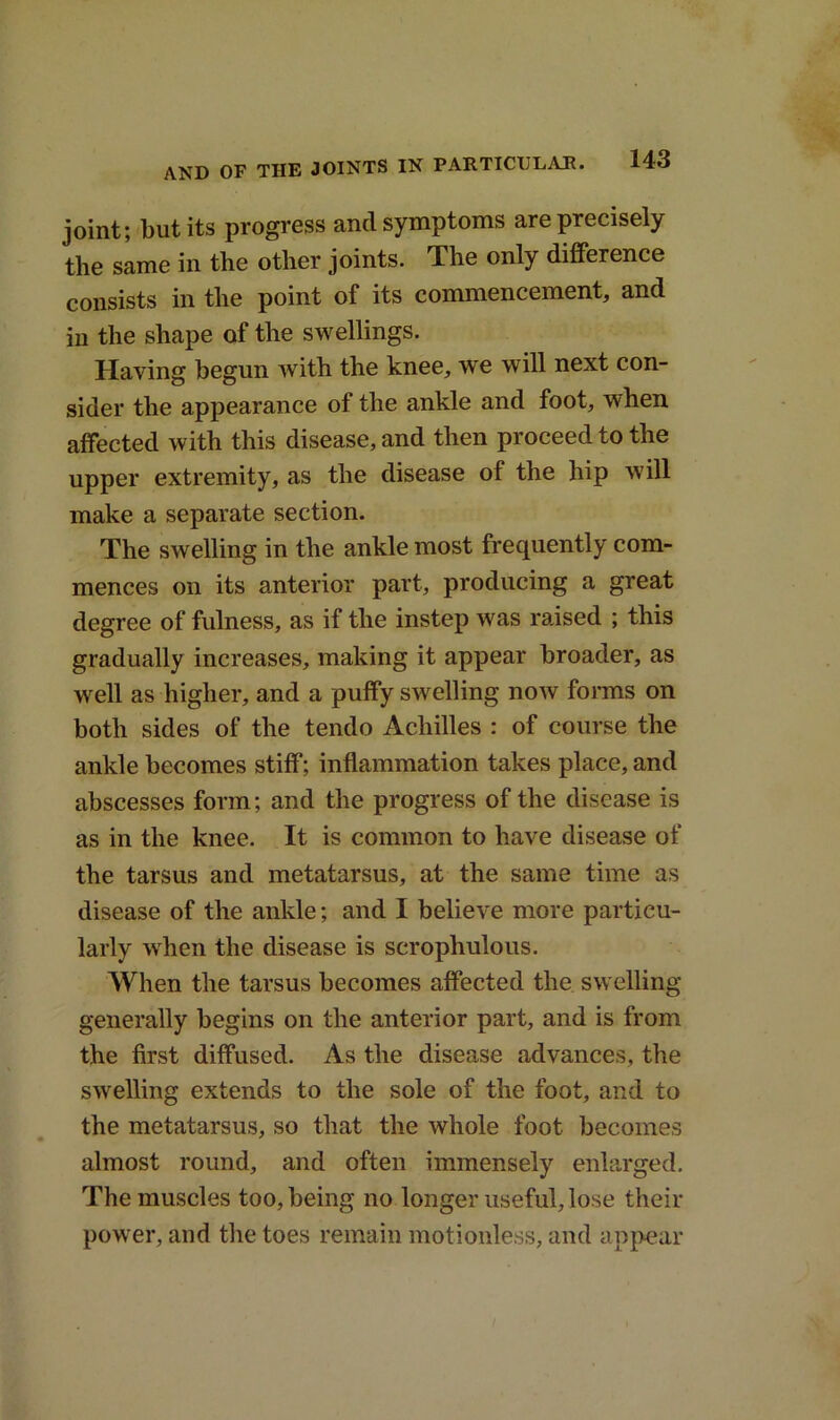 joint; but its progress and symptoms are precisely the same in the other joints. The only difference consists in the point of its commencement, and in the shape of the swellings. Having begun with the knee, we will next con- sider the appearance of the ankle and foot, when affected with this disease, and then proceed to the upper extremity, as the disease of the hip will make a separate section. The swelling in the ankle most frequently com- mences on its anterior part, producing a great degree of fulness, as if the instep was raised ; this gradually increases, making it appear broader, as well as higher, and a puffy swelling now forms on both sides of the tendo Achilles : of course the ankle becomes stiff; inflammation takes place, and abscesses form; and the progress of the disease is as in the knee. It is common to have disease of the tarsus and metatarsus, at the same time as disease of the ankle; and I believe more particu- larly when the disease is scrophulous. When the tarsus becomes affected the swelling generally begins on the anterior part, and is from the first diffused. As the disease advances, the swelling extends to the sole of the foot, and to the metatarsus, so that the whole foot becomes almost round, and often immensely enlarged. The muscles too, being no longer useful, lose their power, and the toes remain motionless, and appear