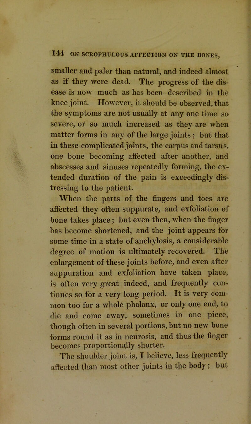 smaller and paler than natural, and indeed almost as if they were dead. The progress of the dis- ease is now much as has been described in the knee joint. However, it should be observed, that the symptoms are not usually at any one time so severe, or so much increased as they are when matter forms in any of the large joints; but that in these complicated joints, the carpus and tarsus, one bone becoming affected after another, and abscesses and sinuses repeatedly forming, the ex- tended duration of the pain is exceedingly dis- tressing to the patient. When the parts of the fingers and toes are affected they often suppurate, and exfoliation of bone takes place; but even then, when the finger has become shortened, and the joint appears for some time in a state of anchylosis, a considerable degree of motion is ultimately recovered. The enlargement of these joints before, and even after suppuration and exfoliation have taken place, is often very great indeed, and frequently con- tinues so for a very long period. It is very com- mon too for a whole phalanx, or only one end, to die and come away, sometimes in one piece, though often in several portions, but no new bone forms round it as in neurosis, and thus the finger becomes proportionally shorter. The shoulder joint is, I believe, less frequently affected than most other joints in the body; but