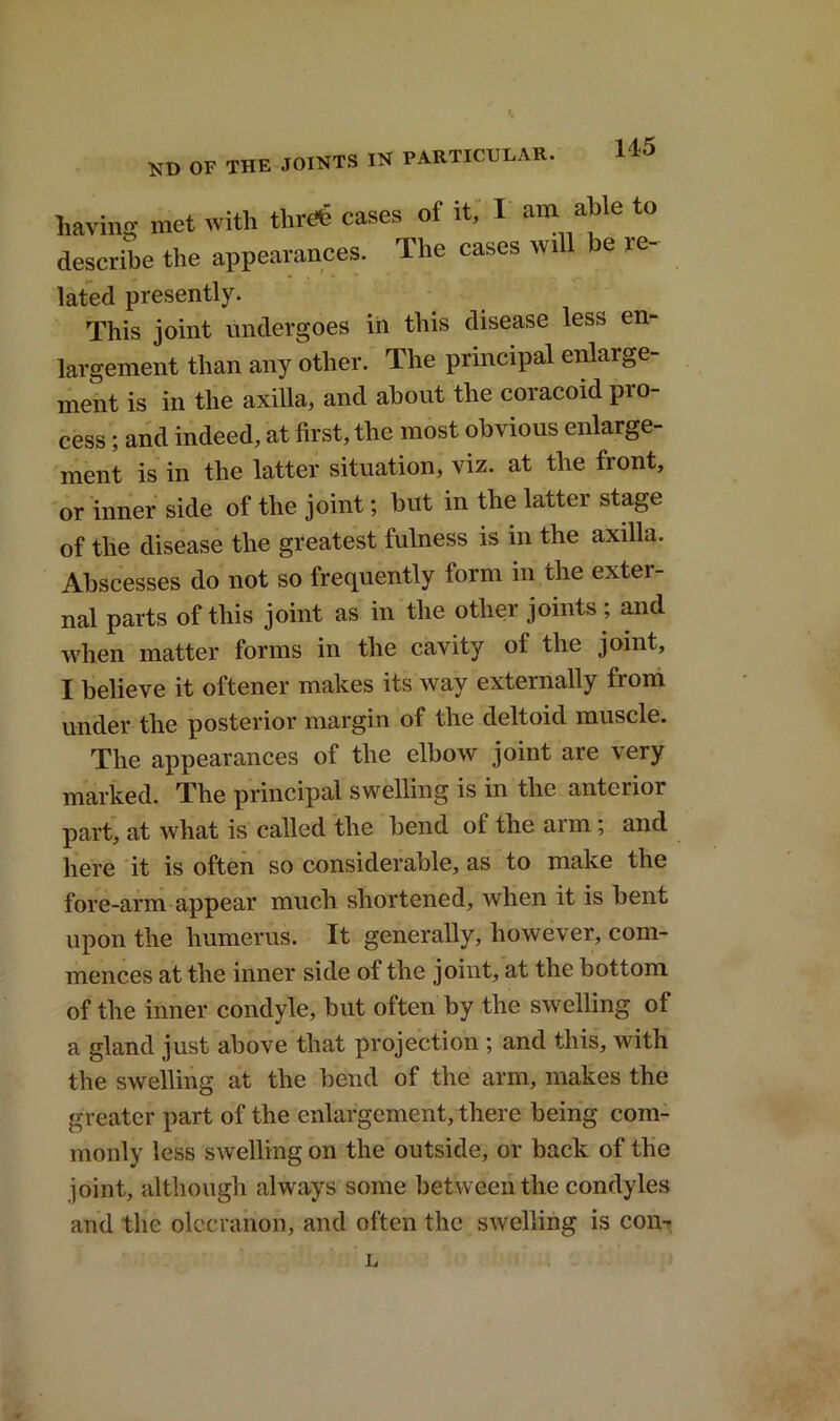 KD OF THE JOINTS IN PARTICULAR. having met with threte cases of it, I am able to describe the appearances. The cases will be le- lated presently. This joint undergoes in this disease less en- largement than any other. The principal enlarge- ment is in the axilla, and about the coracoid pro- cess ; and indeed, at first, the most obvious enlarge- ment is in the latter situation, viz. at the front, or inner side of the joint; but in the latter stage of the disease the greatest fulness is in the axilla. Abscesses do not so frequently form in the exter- nal parts of this joint as in the other joints; and when matter forms in the cavity of the joint, I believe it oftener makes its way externally from under the posterior margin of the deltoid muscle. The appearances of the elbow joint are very marked. The principal swelling is in the anterior part, at what is called the bend of the arm; and here it is often so considerable, as to make the fore-arm appear much shortened, when it is bent upon the humerus. It generally, however, com- mences at the inner side of the joint, at the bottom of the inner condyle, but often by the swelling of a gland just above that projection ; and this, with the swelling at the bend of the arm, makes the greater part of the enlargement, there being com- monly less swelling on the outside, or back of the joint, although always some between the condyles and the olecranon, and often the swelling is con- L