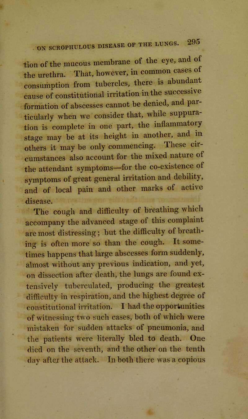 tion of the mucous membrane of the eye, and of the urethra. That, however, in common cases o consumption from tubercles, there is abundant cause of constitutional irritation in the successive formation of abscesses cannot be denied, and par- ticularly when we consider that, while suppura- tion is complete in one part, the inflammatory stage may be at its height in anothei, and in others it may be only commencing. These cir- cumstances also account for the mixed nature ol the attendant symptoms—for the co-existence of symptoms of great general irritation and debility, and of local pain and other marks ol active disease. The cough and difficulty of breathing which accompany the advanced stage of this complaint are most distressing; but the difficulty of breath- ing is often more so than the cough. It some- times happens that large abscesses form suddenly, almost without any previous indication, and yet, on dissection after death, the lungs are found ex- tensively tuberculated, producing the greatest difficulty in respiration, and the highest degree of constitutional irritation. I had the opportunities of witnessing two such cases, both of which were mistaken for sudden attacks of pneumonia, and the patients were literally bled to death. One died on the seventh, and the other on the tenth day after the attack. In both there was a copious