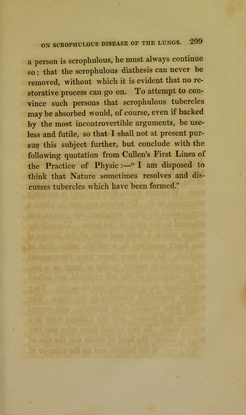 a person is scrophulous, he must always continue so; that the scrophulous diathesis can never be removed, without which it is evident that no re- storative process can go on. To attempt to con- vince such persons that scrophulous tubercles may he absorbed would, of course, even if backed by the most incontrovertible arguments, be use- less and futile, so that I shall not at present pur- sue this subject further, but conclude with the following quotation from Cullen’s First Lines of the Practice of Physic:—“ I am disposed to think that Nature sometimes resolves and dis- cusses tubercles which have been formed.”