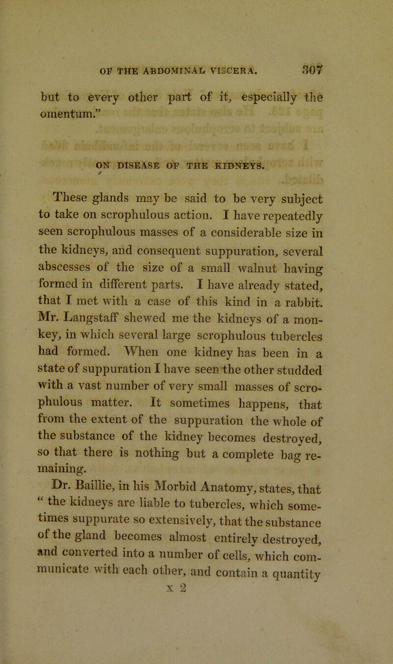 but to every other part of it, especially the omentum.” ON DISEASE OF THE KIDNEYS. These glands may be said to be very subject to take on scrophulous action. I have repeatedly seen scrophulous masses of a considerable size in the kidneys, and consequent suppuration, several abscesses of the size of a small walnut having formed in different parts. I have already stated, that I met with a case of this kind in a rabbit. Mr. Langstaff shewed me the kidneys of a mon- key, in which several large scrophulous tubercles had formed. When one kidney has been in a state of suppuration I have seen the other studded with a vast number of very small masses of scro- phulous matter. It sometimes happens, that from the extent of the suppuration the whole of the substance of the kidney becomes destroyed, so that there is nothing but a complete bag re- maining. Dr. Baillie, in his Morbid Anatomy, states, that “ the kidneys are liable to tubercles, which some- times suppurate so extensively, that the substance of the gland becomes almost entirely destroyed, and converted into a number of cells, which com- municate with each other, and contain a quantity