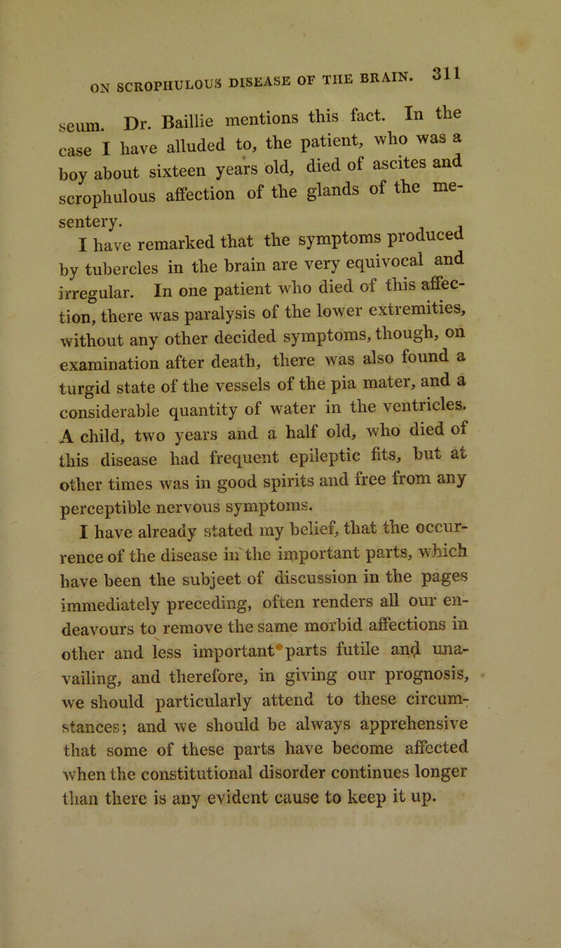 seum. Dr. Baillie mentions this fact. In the ease I have alluded to, the patient, who was a boy about sixteen years old, died of ascites and scrophulous affection of the glands of the me- sentery. I have remarked that the symptoms produced by tubercles in the brain are very equivocal and irregular. In one patient who died of this affec- tion, there was paralysis of the lower extremities, without any other decided symptoms, though, on examination after death, there was also found a turgid state of the vessels of the pia mater, and a considerable quantity of water in the ventricles. A child, two years and a half old, who tiied of this disease had frequent epileptic fits, but at other times was in good spirits and iree from any perceptible nervous symptoms. I have already stated my belief, that the occur- rence of the disease in the important parts, which, have been the subjeet of discussion in the pages immediately preceding, often renders all our en- deavours to remove the same morbid affections in other and less important* parts futile anil una- vailing, and therefore, in giving our prognosis, we should particularly attend to these circum- stances; and we should be always apprehensive that some of these parts have become affected when the constitutional disorder continues longer than there is any evident cause to keep it up.