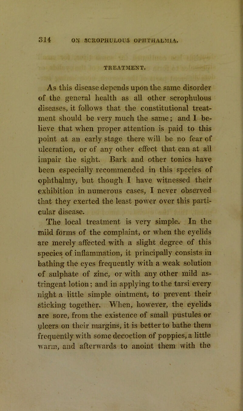 TREATMENT. As this disease depends upon the same disorder of the general health as all other scropliulous diseases, it follows that the constitutional treat- ment should be very much the same; and 1 be- lieve that when proper attention is paid to this point at an early stage there will be no fear of ulceration, or of any other effect that can at all impair the sight. Bark and other tonics have been especially recommended in this species of oplithalmy, but though I have witnessed their exhibition in numerous cases, I never observed that they exerted the least poWer over this parti- cular disease. The local treatment is very simple. In the mild forms of the complaint, or when the eyelids are merely affected with a slight degree of this species of inflammation, it principally consists in bathing the eyes frequently with a weak solution of sulphate of zinc, or with any other mild as- tringent lotion; and in applying to the tarsi every night a little simple ointment, to prevent their sticking together. When, however, the eyelids are sore, from the existence of small pustules or ulcers on their margins, it is better to bathe them frequently with some decoction of poppies, a little warm, and afterwards to anoint them with the