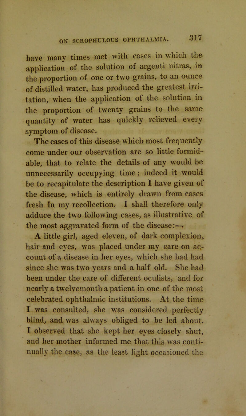 have many times met with cases in which the application of the solution of argenti nitras, in the proportion of one or two grains, to an ounce of distilled water, has produced the greatest irri- tation, when the application of the solution in the proportion of twenty grains to the same quantity of water has quickly relieved every symptom of disease. The cases of this disease which most frequently come under our observation are so little formid- able, that to relate the details of any would be unnecessarily occupying time; indeed it would be to recapitulate the description I have given of the disease, which is entirely drawn from cases fresh in my recollection. I shall therefore only adduce the two following cases, as illustrative of the most aggravated form of the disease:—r A little girl, aged eleven, of dark complexion, hair and eyes, was placed under my care on ac- count of a disease in her eyes, which she had had since she was two years and a half old. She had been under the care of different oculists, and for nearly a twelvemonth a patient in one of the most celebrated ophthalmic institutions. At the time I was consulted, she was considered perfectly blind, and was always obliged to be led about. I observed that she kept her eyes closely shut, and her mother informed me that this was conti- nually the case, as the least light occasioned the